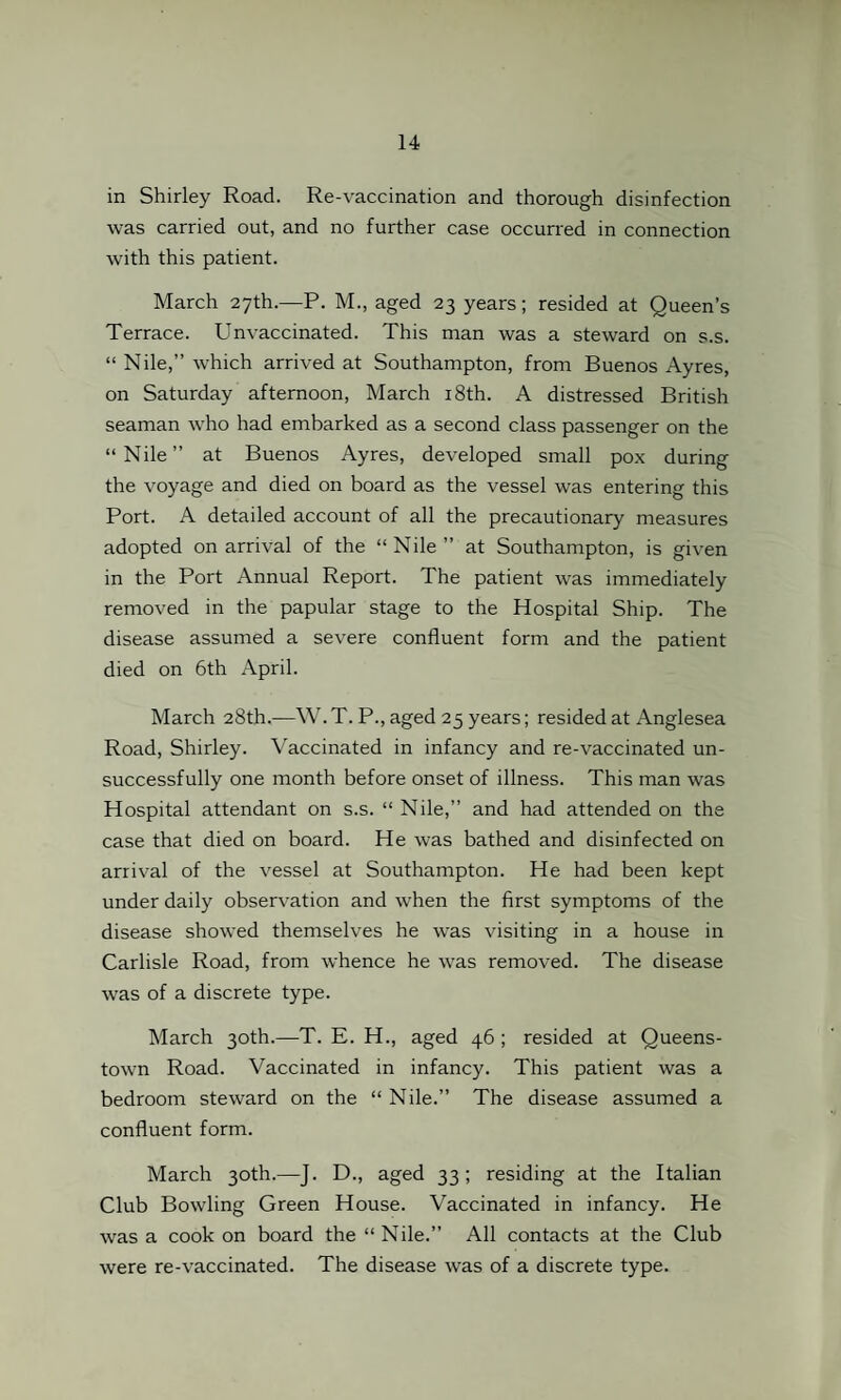 in Shirley Road. Re-vaccination and thorough disinfection was carried out, and no further case occurred in connection with this patient. March 27th.—P. M., aged 23 years; resided at Queen’s Terrace. Unvaccinated. This man was a steward on s.s. “ Nile,” which arrived at Southampton, from Buenos Ayres, on Saturday afternoon, March 18th. A distressed British seaman who had embarked as a second class passenger on the “Nile” at Buenos Ayres, developed small pox during the voyage and died on board as the vessel was entering this Port. A detailed account of all the precautionary measures adopted on arrival of the “Nile” at Southampton, is given in the Port Annual Report. The patient was immediately removed in the papular stage to the Hospital Ship. The disease assumed a severe confluent form and the patient died on 6th April. March 28th.—W. T. P., aged 25 years; resided at Anglesea Road, Shirley. Vaccinated in infancy and re-vaccinated un¬ successfully one month before onset of illness. This man was Hospital attendant on s.s. “ Nile,” and had attended on the case that died on board. He was bathed and disinfected on arrival of the vessel at Southampton. He had been kept under daily observation and when the first symptoms of the disease showed themselves he was visiting in a house in Carlisle Road, from whence he was removed. The disease was of a discrete type. March 30th.—T. E. H., aged 46 ; resided at Queens¬ town Road. Vaccinated in infancy. This patient was a bedroom steward on the “ Nile.” The disease assumed a confluent form. March 30th.—J. D., aged 33; residing at the Italian Club Bowling Green House. Vaccinated in infancy. He was a cook on board the “ Nile.” All contacts at the Club were re-vaccinated. The disease was of a discrete type.
