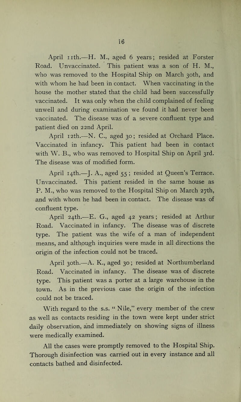 April nth.—H. M., aged 6 years; resided at Forster Road. Unvaccinated. This patient was a son of H. M., who was removed to the Hospital Ship on March 30th, and with whom he had been in contact. When vaccinating in the house the mother stated that the child had been successfully vaccinated. It was only when the child complained of feeling unwell and during examination we found it had never been vaccinated. The disease was of a severe confluent type and patient died on 22nd April. April 12th.—N. C., aged 30; resided at Orchard Place. Vaccinated in infancy. This patient had been in contact with W. B., who was removed to Hospital Ship on April 3rd. The disease was of modified form. April 14th.—J. A., aged 55 ; resided at Queen’s Terrace. Unvaccinated. This patient resided in the same house as P. M., who was removed to the Hospital Ship on March 27th, and with whom he had been in contact. The disease was of confluent type. April 24th.—E. G., aged 42 years ; resided at Arthur Road. Vaccinated in infancy. The disease was of discrete type. The patient was the wife of a man of independent means, and although inquiries were made in all directions the origin of the infection could not be traced. April 30th.—A. K., aged 30; resided at Northumberland Road. Vaccinated in infancy. The disease was of discrete type. This patient was a porter at a large warehouse in the town. As in the previous case the origin of the infection could not be traced. With regard to the s.s. “ Nile,” every member of the crew as well as contacts residing in the town were kept under strict daily observation, and immediately on showing signs of illness were medically examined. All the cases were promptly removed to the Hospital Ship. Thorough disinfection was carried out in every instance and all contacts bathed and disinfected.