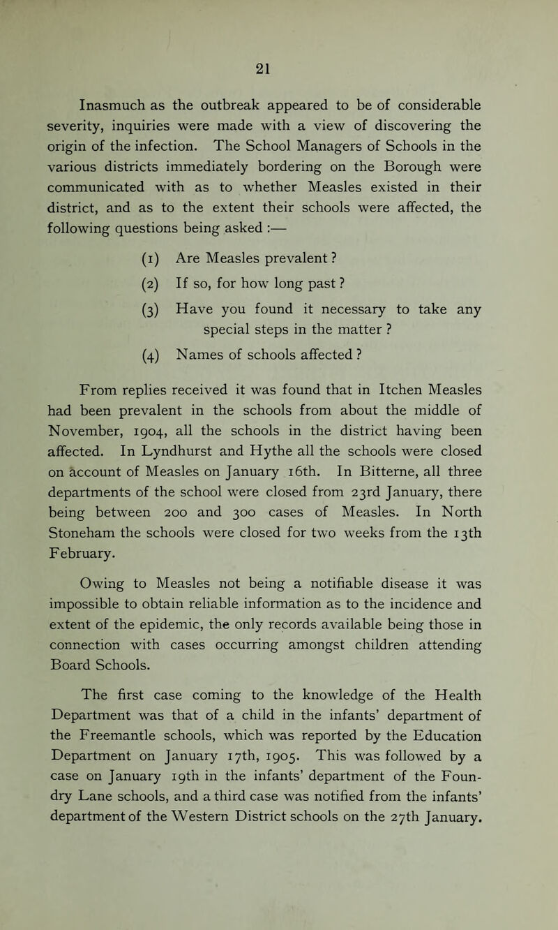 Inasmuch as the outbreak appeared to be of considerable severity, inquiries were made with a view of discovering the origin of the infection. The School Managers of Schools in the various districts immediately bordering on the Borough were communicated with as to whether Measles existed in their district, and as to the extent their schools were affected, the following questions being asked :— (1) Are Measles prevalent ? (2) If so, for how long past ? (3) Have you found it necessary to take any special steps in the matter ? (4) Names of schools affected ? From replies received it was found that in Itchen Measles had been prevalent in the schools from about the middle of November, 1904, all the schools in the district having been affected. In Lyndhurst and Hythe all the schools were closed on account of Measles on January 16th. In Bitterne, all three departments of the school were closed from 23rd January, there being between 200 and 300 cases of Measles. In North Stoneham the schools were closed for two weeks from the 13th F ebruary. Owing to Measles not being a notifiable disease it was impossible to obtain reliable information as to the incidence and extent of the epidemic, the only records available being those in connection with cases occurring amongst children attending Board Schools. The first case coming to the knowledge of the Health Department was that of a child in the infants’ department of the Freemantle schools, which was reported by the Education Department on January 17th, 1905. This was followed by a case on January 19th in the infants’ department of the Foun¬ dry Lane schools, and a third case was notified from the infants’ department of the Western District schools on the 27th January.