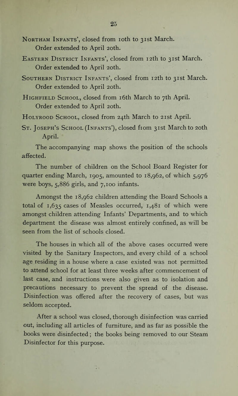 Northam Infants’, closed from ioth to 31st March. Order extended to April 20th. Eastern District Infants’, closed from 12th to 31st March. Order extended to April 20th. Southern District Infants’, closed from 12th to 31st March. Order extended to April 20th. Highfield School, closed from 16th March to 7th April. Order extended to April 20th. Holyrood School, closed from 24th March to 21st April. St. Joseph’s School (Infants’), closed fiom 31st March to 20th April. The accompanying map shows the position of the schools affected. The number of children on the School Board Register for quarter ending March, 1905, amounted to 18,962, of which 5,976 were boys, 5,886 girls, and 7,100 infants. Amongst the 18,962 children attending the Board Schools a total of 1,635 cases of Measles occurred, 1,481 of which were amongst children attending Infants’ Departments, and to which department the disease was almost entirely confined, as will be seen from the list of schools closed. The houses in which all of the above cases occurred were visited by the Sanitary Inspectors, and every child of a school age residing in a house where a case existed was not permitted to attend school for at least three weeks after commencement of last case, and instructions were also given as to isolation and precautions necessary to prevent the spread of the disease. Disinfection was offered after the recovery of cases, but was seldom accepted. After a school was closed, thorough disinfection was carried out, including all articles of furniture, and as far as possible the books were disinfected; the books being removed to our Steam Disinfector for this purpose.
