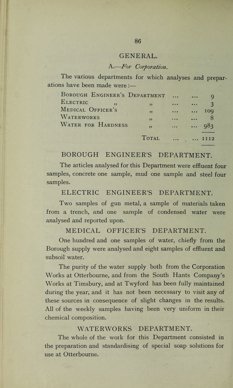 GENERAL. A.—For Corporation. 'I he various departments for which analyses and prepar¬ ations have been made were :— Borough Engineer’s Department ... ... q Medical Officer’s „ ... ... 109 Waterworks ,, ... ... 8 Water for Hardness ,, ... ... 983 Total ... ... 1112 BOROUGH ENGINEER’S DEPARTMENT. The articles analysed for this Department were effluent four samples, concrete one sample, mud one sample and steel four samples. ELECTRIC ENGINEER’S DEPARTMENT. Two samples of gun metal, a sample of materials taken from a trench, and one sample of condensed water were analysed and reported upon. MEDICAL OFFICER’S DEPARTMENT. One hundred and one samples of water, chiefly from the Borough supply were analysed and eight samples of effluent and subsoil water. The purity of the water supply both from the Corporation Works at Otterbourne, and from the South Hants Company’s Works at Timsbury, and at Twyford has been fully maintained during the year, and it has not been necessary to visit any of these sources in consequence of slight changes in the results. All of the weekly samples having been very uniform in their chemical composition. WATERWORKS DEPARTMENT. The whole of the work for this Department consisted in the preparation and standardising of special soap solutions for use at Otterbourne.
