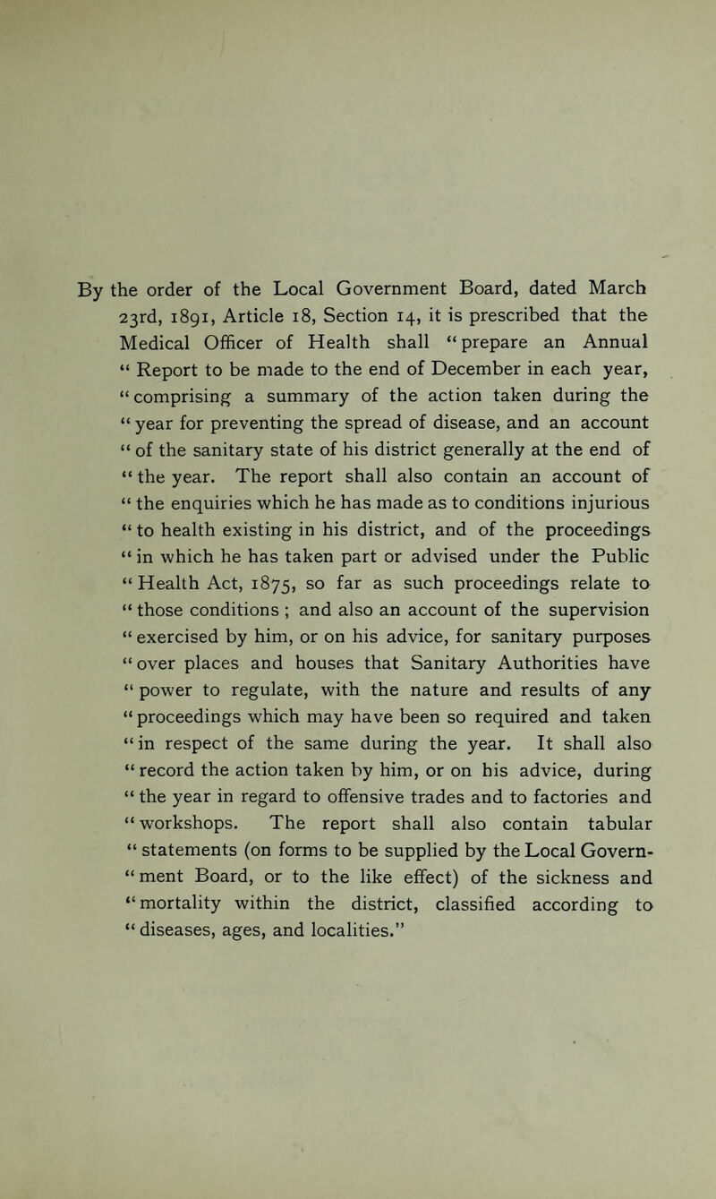 By the order of the Local Government Board, dated March 23rd, 1891, Article 18, Section 14, it is prescribed that the Medical Officer of Health shall “prepare an Annual “ Report to be made to the end of December in each year, “ comprising a summary of the action taken during the “ year for preventing the spread of disease, and an account “ of the sanitary state of his district generally at the end of “ the year. The report shall also contain an account of “ the enquiries which he has made as to conditions injurious “ to health existing in his district, and of the proceedings “ in which he has taken part or advised under the Public “ Health Act, 1875, so far as such proceedings relate to “ those conditions ; and also an account of the supervision “ exercised by him, or on his advice, for sanitary purposes “ over places and houses that Sanitary Authorities have “ power to regulate, with the nature and results of any “ proceedings which may have been so required and taken “in respect of the same during the year. It shall also “ record the action taken by him, or on his advice, during “ the year in regard to offensive trades and to factories and “ workshops. The report shall also contain tabular “ statements (on forms to be supplied by the Local Govern- “ ment Board, or to the like effect) of the sickness and “mortality within the district, classified according to “diseases, ages, and localities.”