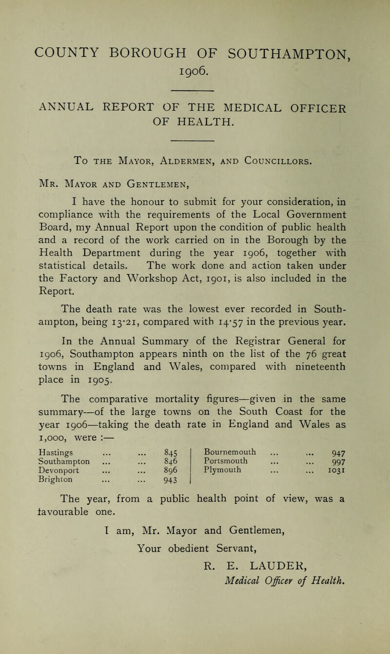 COUNTY BOROUGH OF SOUTHAMPTON, 1906. ANNUAL REPORT OF THE MEDICAL OFFICER OF HEALTH. To THE Mayor, Aldermen, and Councillors. AIr. AIayor and Gentlemen, I have the honour to submit for your consideration, in compliance with the requirements of the Local Government Board, my Annual Report upon the condition of public health and a record of the work carried on in the Borough by the Health Department during the year 1906, together with statistical details. The work done and action taken under the Factory and Workshop Act, 1901, is also included in the Report. The death rate was the lowest ever recorded in South¬ ampton, being I3'2i, compared with I4'57 in the previous year. In the Annual Summary of the Registrar General for 1906, Southampton appears ninth on the list of the 76 great towns in England and Wales, compared with nineteenth place in 1905. The comparative mortality figures—given in the same summary—of the large towns on the South Coast for the year 1906—taking the death rate in England and Wales as 1,000, were :— Hastings ... 8.15 Southampton 846 Devonport 896 Brighton 943 Bournemouth ... ... 947 Portsmouth ... ... 997 Plymouth ... ... 1031 The year, from a public health point of view, was a favourable one. I am. Air. .Mayor and Gentlemen, Your obedient Servant, R. E. LAUDER, Medical Officer of Health.