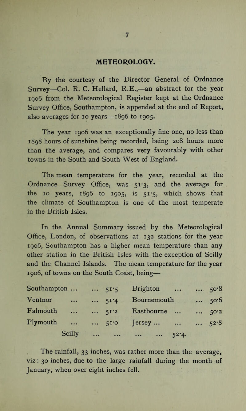 METEOROLOGY. By the courtesy of the Director General of Ordnance Survey—Col. R. C. Hellard, R.E.,—an abstract for the year 1906 from the Meteorological Register kept at the Ordnance Survey Office, Southampton, is appended at the end of Report, also averages for 10 years—1896 to 1905. The year 1906 was an exceptionally fine one, no less than 1898 hours of sunshine being recorded, being 208 hours more than the average, and compares very favourably with other towns in the South and South West of England. The mean temperature for the year, recorded at the Ordnance Survey Office, was 51’3, and the average for the 10 years, 1896 to 1905, is 5i‘5, which shows that the climate of Southampton is one of the most temperate in the British Isles. In the Annual Summary issued by the Meteorological Office, London, of observations at 132 stations for the year 1906, Southampton has a higher mean temperature than any other station in the British Isles with the exception of Scilly and the Channel Islands. The mean temperature for the year 1906, of towns on the South Coast, being— Southampton ... ••• 51-5 Brighton ... 50*8 Ventnor ... 51-4 Bournemouth ... 50-6 Falmouth ... 51-2 Eastbourne ... ... 50-2 Plymouth ... 51-0 Jersey ... 00 Scilly • • • • • • . 52-4- The rainfall, 33 inches, was rather more than the average, viz: 30 inches, due to the large rainfall during the month of January, when over eight inches fell.