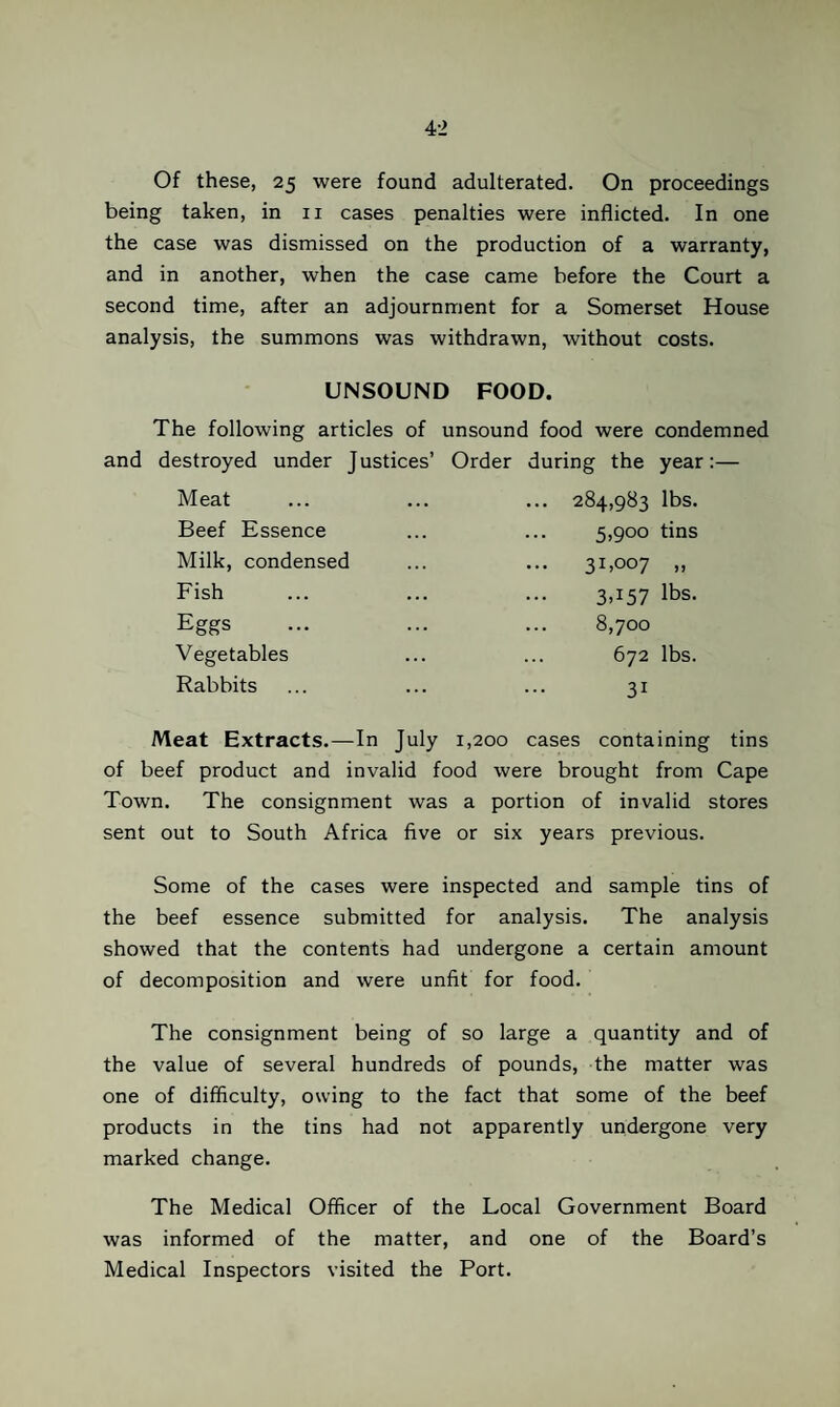Of these, 25 were found adulterated. On proceedings being taken, in ii cases penalties were inflicted. In one the case was dismissed on the production of a warranty, and in another, when the case came before the Court a second time, after an adjournment for a Somerset House analysis, the summons was withdrawn, without costs. UNSOUND FOOD. The following articles of unsound food were condemned and destroyed under Justices’ Order during the year:— Meat Beef Essence Milk, condensed Fish Eggs Vegetables Rabbits ... 284,983 lbs. 5,900 tins 31,007 „ 3,157 lbs. 8,700 672 lbs. 31 Meat Extracts.—In July 1,200 cases containing tins of beef product and invalid food were brought from Cape Town. The consignment was a portion of invalid stores sent out to South Africa five or six years previous. Some of the cases were inspected and sample tins of the beef essence submitted for analysis. The analysis showed that the contents had undergone a certain amount of decomposition and were unfit for food. The consignment being of so large a quantity and of the value of several hundreds of pounds, the matter was one of difficulty, owing to the fact that some of the beef products in the tins had not apparently undergone very marked change. The Medical Officer of the Local Government Board was informed of the matter, and one of the Board’s Medical Inspectors visited the Port.