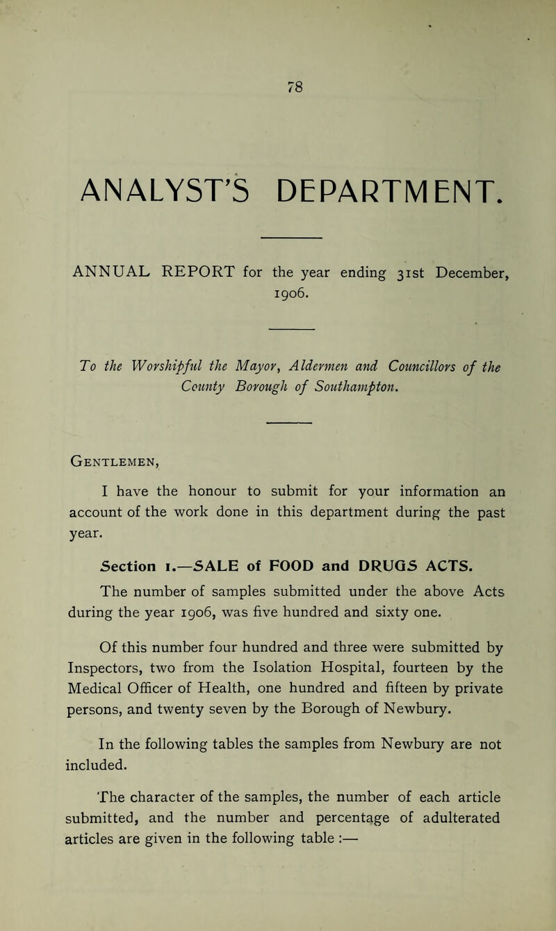 ANALYST’S DEPARTMENT. ANNUAL REPORT for the year ending 31st December, 1906. To the Worshiped the Mayor, Aldermen and Councillors of the County Borough of Southampton. Gentlemen, I have the honour to submit for your information an account of the work done in this department during the past year. Section i.—SALE of FOOD and DRUGS ACTS. The number of samples submitted under the above Acts during the year 1906, was five hundred and sixty one. Of this number four hundred and three were submitted by Inspectors, two from the Isolation Hospital, fourteen by the Medical Officer of Health, one hundred and fifteen by private persons, and twenty seven by the Borough of Newbury. In the following tables the samples from Newbury are not included. The character of the samples, the number of each article submitted, and the number and percentage of adulterated articles are given in the following table :—