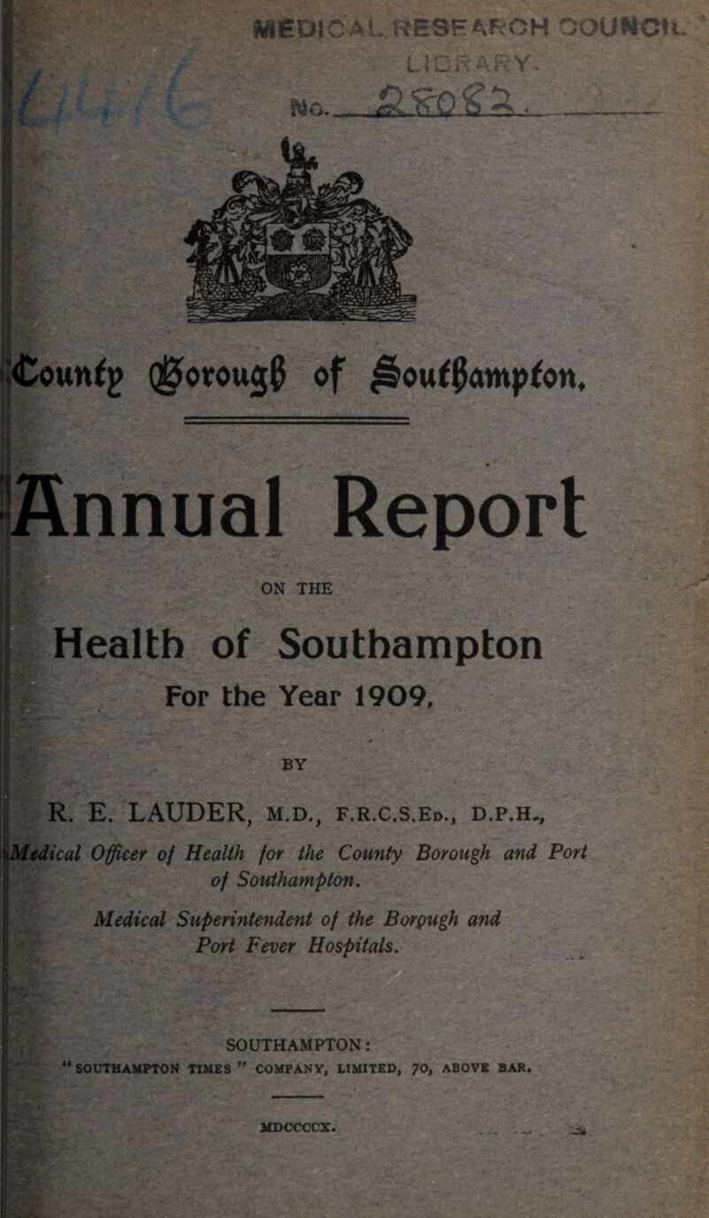 ^^os-rjouNcic LlCi^ ARY. (govougf of ^oufpamp^on. nnual Report ON THE Health of Southampton For the Year 1909, BY ' T j- R. E. LAUDER, m.d., f.r.c.s.Ed., d.p.h., \Medical Officer of Health for the County Borough and Port of Southampton, Medical Superintendent of the Borgugh and Port Fever Hospitals. ■- SOUTHAMPTON: “ SOUTHAMPTON TIMES ” COMPANY, LIMITED, 70, ABOVE BAR. W..* (■ Tr. -i.- : V ■ . T '■ MDCCCCX.