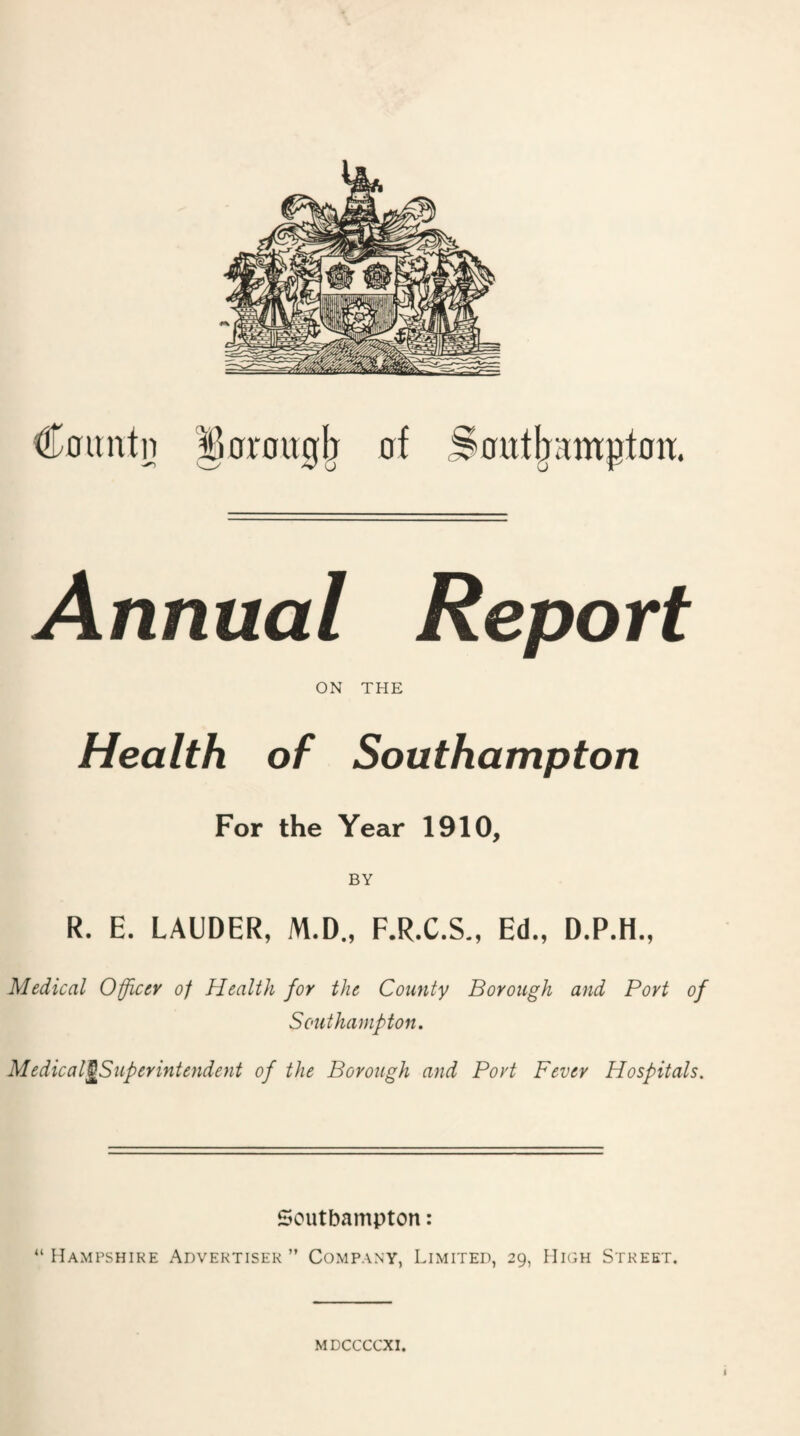 ^0rou0^ nf Soitt^ampton. C0untn Annual Report ON THE Health of Southampton For the Year 1910, BY R. E. LAUDER, M.D., F.R.C.S., Ed., D.P.H., Medical Officer of Health for the County Borough and Port of Southampton. Medical^Superintendent of the Borough and Port Fever Hospitals. Southampton: “ Hampshire Advertiser ” Company, Limited, 29, High Street.