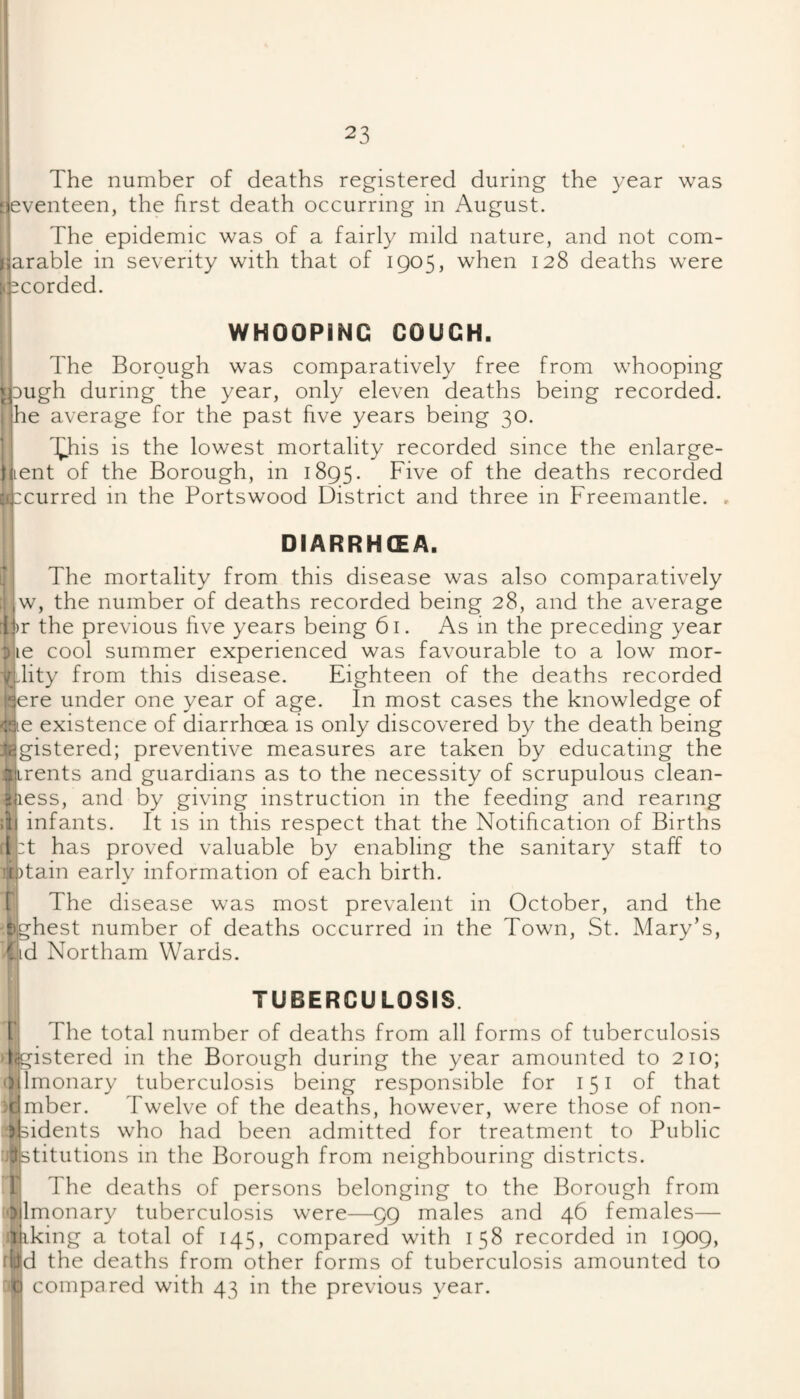 The number of deaths registered during the year was Seventeen, the first death occurring in August. The epidemic was of a fairly mild nature, and not com- narable in severity with that of 1905, when 128 deaths were r!2corded. WHOOPING COUCH. The Borough was comparatively free from whooping p3ugh during the year, only eleven deaths being recorded, ■he average for the past five years being 30. 'J^his is the lowest mortality recorded since the enlarge- tuent of the Borough, in 1895. Five of the deaths recorded ;.vcurred in the Portswood District and three in Freemantle. , DIARRHSA. ' The mortality from this disease was also comparatively ,w, the number of deaths recorded being 28, and the average :ii)r the previous five years being 61. As in the preceding year i|ie cool summer experienced was favourable to a low mor- Tjdity from this disease. Eighteen of the deaths recorded ■jcre under one year of age. In most cases the knowledge of '.■lie existence of diarrhoea is only discovered by the death being ‘cigistered; preventive measures are taken by educating the Wirents and guardians as to the necessity of scrupulous clean- B-iiess, and by giving instruction in the feeding and rearing ;ii infants. It is in this respect that the Notification of Births I T has proved valuable by enabling the sanitary staff to 't|)tain early information of each birth. [ The disease was most prevalent in October, and the fighest number of deaths occurred in the Town, St. Mary’s, C.iid Northam Wards. TUBERCULOSIS. [ The total number of deaths from all forms of tuberculosis ligistered in the Borough during the year amounted to 210; odmonary tuberculosis being responsible for 151 of that :rimber. Twelve of the deaths, however, were those of non- sbidents who had been admitted for treatment to Public .fstitutions in the Borough from neighbouring districts. 1 The deaths of persons belonging to the Borough from 5ilmonary tuberculosis were—99 males and 46 females— liiking a total of 145, compared with 158 recorded in 1909, • jjd the deaths from other forms of tuberculosis amounted to compared with 43 in the previous year.
