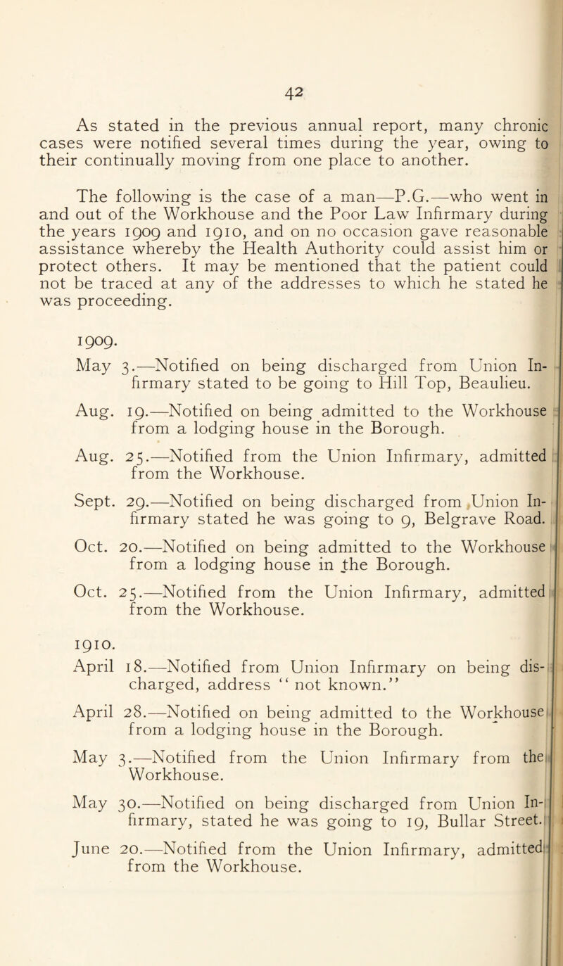 As stated in the previous annual report, many chronic cases were notified several times during the year, owing to their continually moving from one place to another. The following is the case of a man—P.G.—who went in and out of the Workhouse and the Poor Law Infirmary during i the years 1909 and 1910, and on no occasion gave reasonable assistance whereby the Health Authority could assist him or protect others. It may be mentioned that the patient could not be traced at any of the addresses to which he stated he was proceeding. 1909. May 3.—Notified on being discharged from Union In¬ firmary stated to be going to Hill Top, Beaulieu. Aug. 19.—Notified on being admitted to the Workhouse from a lodging house in the Borough. Aug. 25.—Notified from the Union Infirmary, admitted from the Workhouse. Sept. 29.—Notified on being discharged from Union In¬ firmary stated he was going to 9, Belgrave Road. Oct. 20.—Notified on being admitted to the Workhouse from a lodging house in the Borough. Oct. 25.—Notified from the Union Infirmary, admitted from the Workhouse. 1910. April 18.—Notified from Union Infirmary on being dis¬ charged, address “ not known.” April 28.—Notified on being admitted to the Workhouse from a lodging house in the Borough. May 3.—Notified from the Union Infirmary from the; Workhouse. May 30.—Notified on being discharged from Union In-: firmary, stated he was going to 19, Bullar Street. June 20.—Notified from the Union Infirmary, admitted: from the Workhouse.