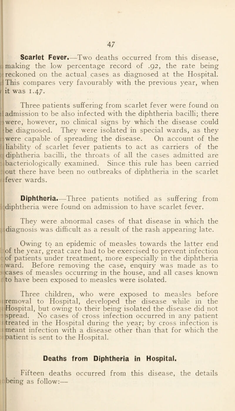 Scarlet Fever,—Two deaths occurred from this disease, 1;: making the low percentage record of .92, the rate being j.i reckoned on the actual cases as diagnosed at the Hospital. HThis compares very favourably with the previous year, when I it was 1.47. I . ; Three patients suffering from scarlet fever were found on liadmission to be also infected with the diphtheria bacilli; there jijwere, however, no clinical signs by which the disease could pbe diagnosed. They were isolated in special wards, as they ^jiwere capable of spreading the disease. On account of the 111 liability of scarlet fever patients to act as carriers of the diphtheria bacilli, the throats of all the cases admitted are bacteriologically examined. Since this rule has been carried ; lout there have been no outbreaks of diphtheria in the scarlet iHever wards. II i Diphtheria,—Three patients notified as suffering from hjdiphtheria were found on admission to have scarlet fever. They were abnormal cases of that disease in which the j-idiagnosis was difficult as a result of the rash appearing late. Owing to an epidemic of measles towards the latter end j’of the year, great care had to be exercised to prevent infection I of patients under treatment, more especially in the diphtheria liward. Before removing the case, enquiry was made as to lijcases of measles occurring in the house, and all cases known t^'to have been exposed to measles were isolated. Three children, who were exposed to measles before |||removal to Hospital, developed the disease while in the Hospital, but owing to their being isolated the disease did not 'ispread. No cases of cross infection occurred in any patient iltreated in the Hospital during the year; by cross infection is j meant infection with a disease other than that for which the flpatient is sent to the Hospital. Deaths from Diphtheria in Hospital, I Fifteen deaths occurred from this disease, the details :!being as follow:— i I 1