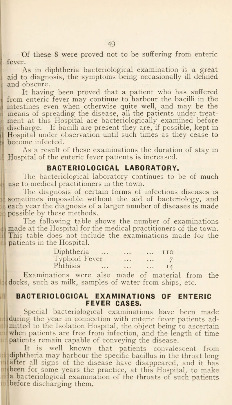 “1^ 5 lii 49 Of these 8 were proved not to be suffering from enteric fever. As in diphtheria bacteriological examination is a great aid to diagnosis, the symptoms being occasionally ill defined and obscure. It having been proved that a patient who has suffered from enteric fever may continue to harbour the bacilli in the intestines even when otherwise quite well, and may be the means of spreading the disease, all the patients under treat¬ ment at this Hospital are bacteriologically examined before discharge. If bacilli are present they are, if possible, kept in Hospital under observation until such times as they cease to become infected. As a result of these examinations the duration of stay in Hospital of the enteric fever patients is increased. BACTERIOLOGICAL LABORATORY. The bacteriological laboratory continues to be of much use to medical practitioners in the town. The diagnosis of certain forms of infectious diseases is sometimes impossible without the aid of bacteriology, and each year the diagnosis of a larger number of diseases is made possible by these methods. The following table shows the number of examinations made at the Hospital for the medical practitioners of the town. This table does not include the examinations made for the patients in the Hospital. Diphtheria ... ... ... i lo Typhoid Fever ... ... 7 Phthisis ... ... ... 14 Examinations were also made of material from the docks, such as milk, samples of water from ships, etc. Idl I 1^ BACTERIOLOGICAL EXAMINATIONS OF ENTERIC FEVER CASES. Special bacteriological examinations have been made 1X14during the year in connection with enteric fever patients ad- ' mitted to the Isolation Hospital, the object being to ascertain when patients are free from infection, and the length of time patients remain capable of conveying the disease. It is well known that patients convalescent from fit: diphtheria may harbour the specific bacillus in the throat long j after all signs of the disease have disappeared, and it has been for some years the practice, at this Hospital, to make a bacteriological examination of the throats of such patients before discharging them.
