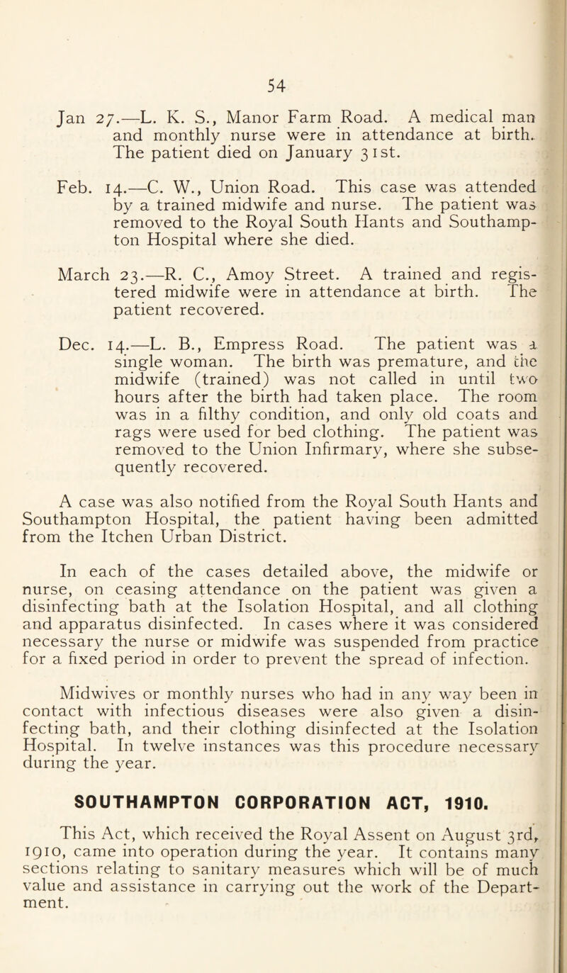 Jan 27.—L. K. S., Manor Farm Road. A medical man and monthly nurse were in attendance at birth.. The patient died on January 31st. Feb. 14.—C. W., Union Road. This case was attended by a trained midwife and nurse. The patient was removed to the Royal South Hants and Southamp¬ ton Hospital where she died. March 23.—R. C., Amoy Street. A trained and regis¬ tered midwife were in attendance at birth. The patient recovered. Dec. 14.—L. B., Empress Road. The patient was a single woman. The birth was premature, and the midwife (trained) was not called in until two hours after the birth had taken place. The room was in a filthy condition, and only old coats and rags were used for bed clothing. The patient was removed to the Union Infirmary, where she subse¬ quently recovered. A case was also notified from the Royal South Hants and Southampton Hospital, the patient having been admitted from the Itchen Urban District. In each of the cases detailed above, the midwife or nurse, on ceasing attendance on the patient was given a disinfecting bath at the Isolation Hospital, and all clothing and apparatus disinfected. In cases where it was considered necessary the nurse or midwife was suspended from practice for a fixed period in order to prevent the spread of infection. Midwives or monthly nurses who had in any way been in contact with infectious diseases were also given a disin¬ fecting bath, and their clothing disinfected at the Isolation Hospital. In twelve instances was this procedure necessary during the year. SOUTHAMPTON CORPORATION ACT, 1910. This Act, which received the Royal Assent on August 3rd,. 1910, came into operation during the year. It contains many sections relating to sanitary measures which will be of much value and assistance in carrying out the work of the Depart¬ ment.