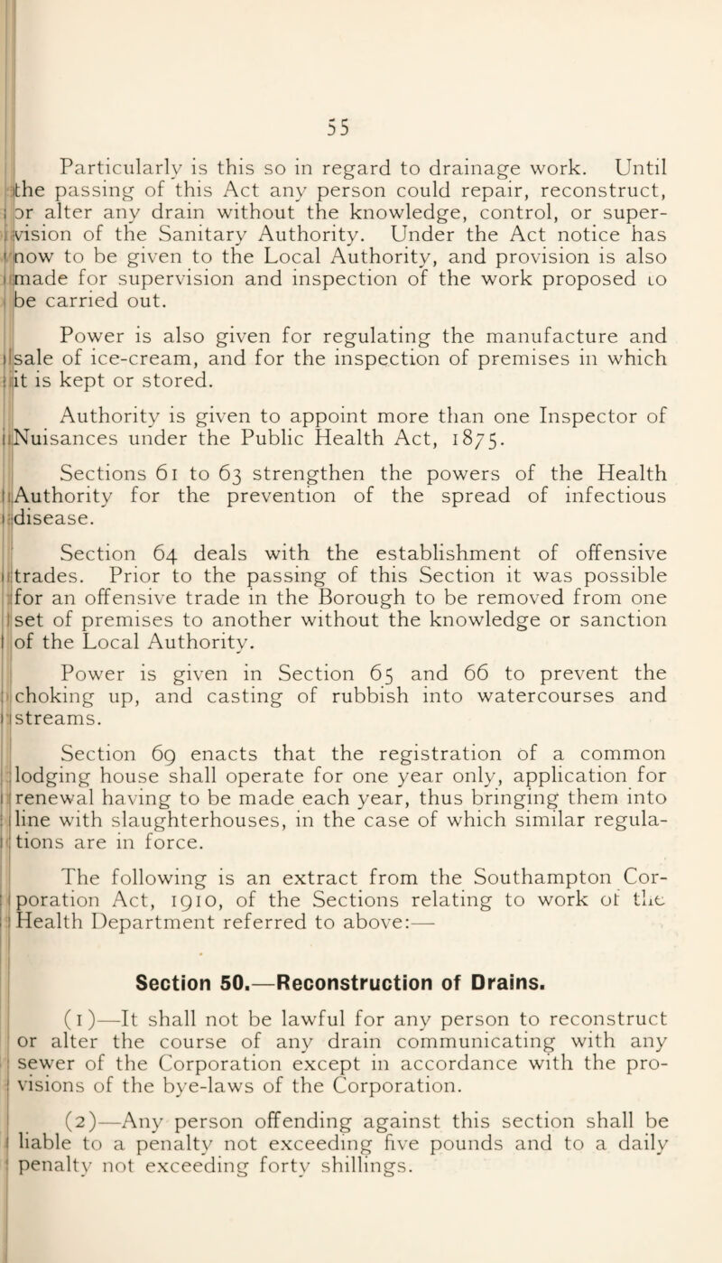 the passing of this Act any person could repair, reconstruct, I or alter any drain without the knowledge, control, or super- kv'ision of the Sanitary Authority. Under the Act notice has mow to be given to the Local Authority, and provision is also (iimade for supervision and inspection of the work proposed lo ) be carried out. Power is also given for regulating the manufacture and jlsale of ice-cream, and for the inspection of premises in which |ijit is kept or stored. ! ^ Authority is given to appoint more tlian one Inspector of ii,Nuisances under the Public Health Act, 1875. Sections 61 to 63 strengthen the powers of the Health InAuthority for the prevention of the spread of infectious nidisease. I Section 64 deals with the establishment of offensive I trades. Prior to the passing of this Section it was possible sfor an offensive trade in the Borough to be removed from one I'set of premises to another without the knowledge or sanction iof the Local Authority. Power is given in Section 65 and 66 to prevent the ijchoking up, and casting of rubbish into watercourses and ^streams. ;i Section 6g enacts that the registration of a common *1 lodging house shall operate for one year only, application for jij renewal having to be made each year, thus bringing them into I line with slaughterhouses, in the case of which similar regula- ( tions are in force. I The following is an extract from the Southampton Cor- 1 poration Act, 1910, of the Sections relating to work of the I Health Department referred to above:— Section 50.—Reconstruction of Drains. (1) —It shall not be lawful for any person to reconstruct or alter the course of any drain communicating with any s sewer of the Corporation except in accordance with the pro- i visions of the bye-laws of the Corporation. (2) —Any person offending against this section shall be I liable to a penalty not e.xceeding five pounds and to a daily ■ penalty not exceeding forty shillings.