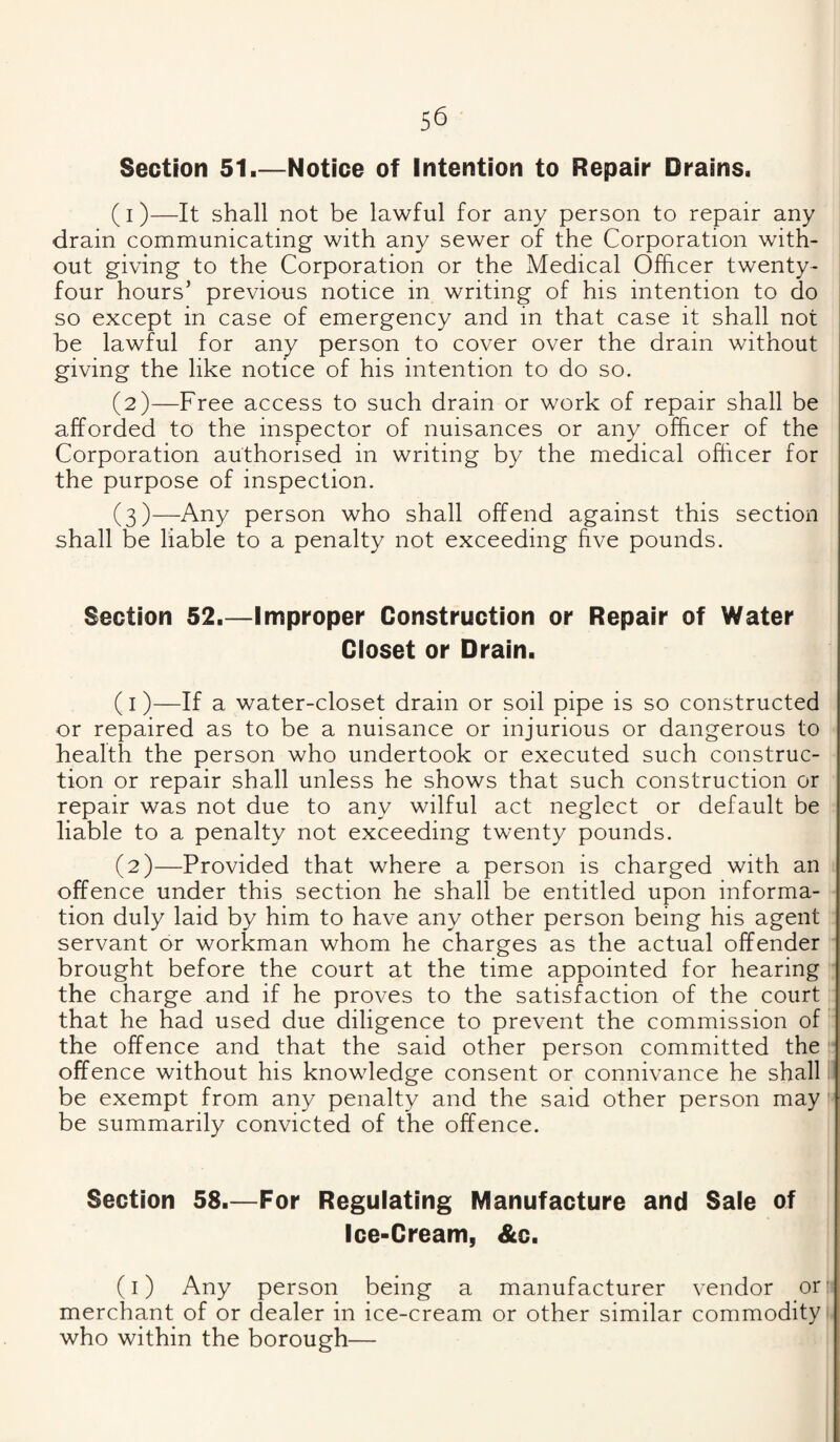Section 51.—Notice of Intention to Repair Drains. (1) —It shall not be lawful for any person to repair any drain communicating with any sewer of the Corporation with¬ out giving to the Corporation or the Medical Officer twenty- four hours’ previous notice in writing of his intention to do so except in case of emergency and in that case it shall not be lawful for any person to cover over the drain without giving the like notice of his intention to do so. (2) —Free access to such drain or work of repair shall be afforded to the inspector of nuisances or any officer of the Corporation authorised in writing by the medical officer for the purpose of inspection. (3) —Any person who shall offend against this section shall be liable to a penalty not exceeding five pounds. Section 52.—Improper Construction or Repair of Water Closet or Drain. (1) —If a water-closet drain or soil pipe is so constructed or repaired as to be a nuisance or injurious or dangerous to health the person who undertook or executed such construc¬ tion or repair shall unless he shows that such construction or repair was not due to any wilful act neglect or default be liable to a penalty not exceeding twenty pounds. (2) —Provided that where a person is charged with an offence under this section he shall be entitled upon informa¬ tion duly laid by him to have any other person being his agent servant or workman whom he charges as the actual offender brought before the court at the time appointed for hearing the charge and if he proves to the satisfaction of the court that he had used due diligence to prevent the commission of the offence and that the said other person committed the offence without his knowledge consent or connivance he shall ii be exempt from any penalty and the said other person may be summarily convicted of the offence. Section 58.—For Regulating Manufacture and Sale of Ice-Cream, &c. (i) Any person being a manufacturer vendor orii merchant of or dealer in ice-cream or other similar commodity who within the borough—