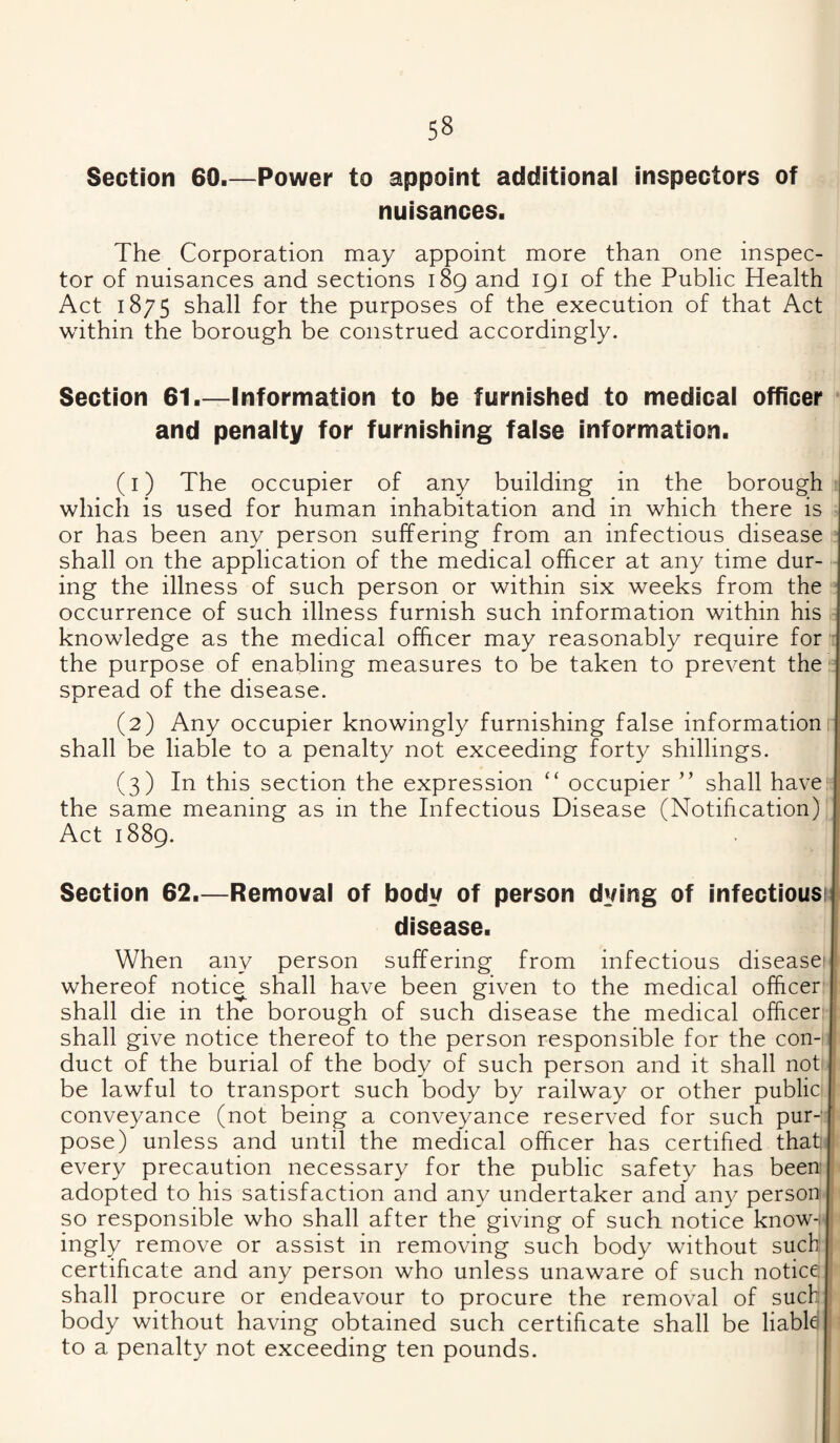 Section 60.—Power to appoint additionai inspectors of nuisances. The Corporation may appoint more than one inspec¬ tor of nuisances and sections 189 and 191 of the Public Health Act 1875 shall for the purposes of the execution of that Act within the borough be construed accordingly. Section 61.—Information to be furnished to medicai officer and penaity for furnishing faise information. (1) The occupier of any building in the borough which is used for human inhabitation and in which there is or has been any person suffering from an infectious disease shall on the application of the medical officer at any time dur¬ ing the illness of such person or within six weeks from the occurrence of such illness furnish such information within his , knowledge as the medical officer may reasonably require for - the purpose of enabling measures to be taken to prevent the '= spread of the disease. (2) Any occupier knowingly furnishing false information! shall be liable to a penalty not exceeding forty shillings. (3) In this section the expression “ occupier ” shall have- the same meaning as in the Infectious Disease (Notification) Act 1889. Section 62.—Removal of body of person dying of infectious) disease. When any person suffering from infectious disease* whereof notice shall have been given to the medical officer shall die in the borough of such disease the medical officer shall give notice thereof to the person responsible for the con¬ duct of the burial of the body of such person and it shall not be lawful to transport such body by railway or other public conveyance (not being a conveyance reserved for such pur--' pose) unless and until the medical officer has certified that every precaution necessary for the public safety has been adopted to his satisfaction and any undertaker and any person so responsible who shall after the giving of such notice know-, ingly remove or assist in removing such body without such , certificate and any person who unless unaware of such notice: shall procure or endeavour to procure the removal of such body without having obtained such certificate shall be liabld to a penalty not exceeding ten pounds.