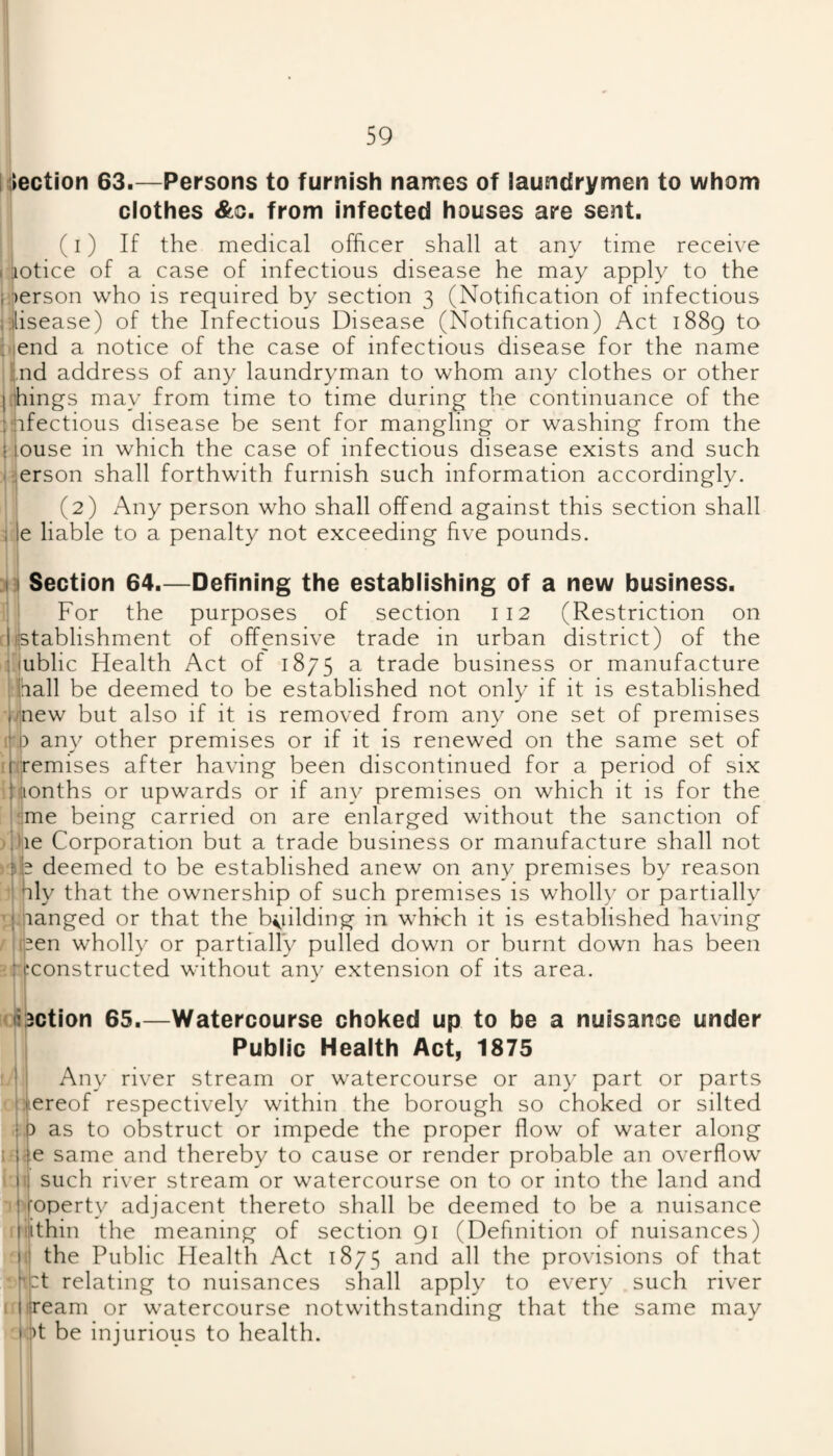NIection 63.—Persons to furnish names of laundrymen to whom clothes &c. from infected houses are sent. (I) If the medical officer shall at any time receive I mtice of a case of infectious disease he may apply to the }‘;)erson who is required by section 3 (Notification of infectious iiisease) of the Infectious Disease (Notification) Act 1889 to diend a notice of the case of infectious disease for the name ;ind address of any laundryman to whom any clothes or other j(things may from time to time during the continuance of the :j?nfectious disease be sent for mangling or washing from the i louse in which the case of infectious disease exists and such (i^erson shall forthwith furnish such information accordingly. II (2) Any person who shall offend against this section shall jqe liable to a penalty not exceeding five pounds. sin Section 64.—Defining the establishing of a new business. For the purposes of section 112 (Restriction on rUstablishment of offensive trade in urban district) of the I'iublic Health Act of 1875 a trade business or manufacture ihall be deemed to be established not only if it is established Mnew but also if it is removed from any one set of premises i|i) any other premises or if it is renewed on the same set of itc^emises after having been discontinued for a period of six iHionths or upwards or if any premises on which it is for the hime being carried on are enlarged without the sanction of d)ie Corporation but a trade business or manufacture shall not rkb deemed to be established anew on any premises by reason ’I |ily that the ownership of such premises is wholly or partially vfiianged or that the b<iilding in which it is established having /lipen wholly or partially pulled down or burnt down has been 'fj^constructed without any extension of its area. ><:li3ction 65.—Watercourse choked up to be a nuisance under Public Health Act, 1875 ij Any river stream or watercourse or any part or parts • jijiereof respectively within the borough so choked or silted |.b as to obstruct or impede the proper flow of water along i i^e same and thereby to cause or render probable an overflow I II such river stream or watercourse on to or into the land and ■'l'«|;operty adjacent thereto shall be deemed to be a nuisance iliiithin the meaning of section 91 (Definition of nuisances) li| the Public Plealth Act 1875 and all the provisions of that Hj:t relating to nuisances shall apply to every such river I'litream or watercourse notwithstanding that the same may i:!)t be injurious to health.