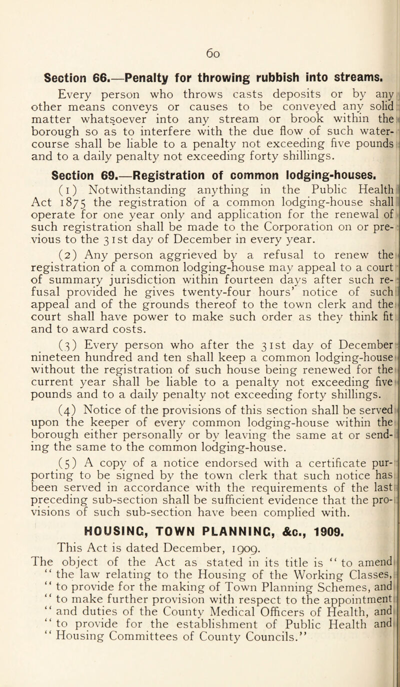 Section 66.—Penalty for throwing rubbish into streams. Every person who throws casts deposits or by any , other means conveys or causes to be conveyed any solid i matter whatsoever into any stream or brook within then borough so as to interfere with the due flow of such water¬ course shall be liable to a penalty not exceeding hve pounds and to a daily penalty not exceeding forty shillings. Section 69.—Registration of common lodging-houses. (1) Notwithstanding anything in the Public Health Act 1875 the registration of a common lodging-house shall: operate for one year only and application for the renewal of such registration shall be made to the Corporation on or pre¬ vious to the 3 1st day of December in every year. (2) Any person aggrieved by a refusal to renew the registration of a common lodging-house may appeal to a court of summary jurisdiction within fourteen days after such re¬ fusal provided he gives twenty-four hours’ notice of such' appeal and of the grounds thereof to the town clerk and the^ court shall have power to make such order as they think fit and to award costs. (3) Every person who after the 31st day of December nineteen hundred and ten shall keep a common lodging-house without the registration of such house being renewed for the current year shall be liable to a penalty not exceeding fivef' pounds and to a daily penalty not exceeding forty shillings. (4) Notice of the provisions of this section shall be servedr upon the keeper of every common lodging-house within thei borough either personally or by leaving the same at or send-l: ing the same to the common lodging-house. (5) A copy of a notice endorsed with a certificate pur- porting to be signed by the town clerk that such notice has been served in accordance with the requirements of the last preceding sub-section shall be sufficient evidence that the pro-, visions of such sub-section have been complied with. HOUSING, TOWN PLANNING, &c., 1909. This Act is dated December, 1909. The object of the Act as stated in its title is “to amend “ the law relating to the Housing of the Working Classes,: “ to provide for the making of Town Planning Schemes, and^ “ to make further provision with respect to the appointmenti “ and duties of the County Medical Officers of Health, andi “ to provide for the establishment of Public Health andi “ Housing Committees of County Councils.” I