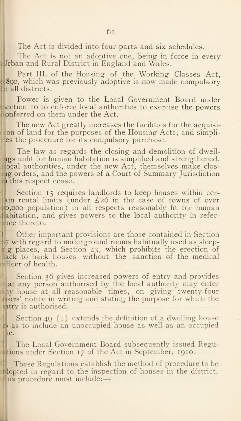 . I The Act is divided into four parts and six schedules. ' I The Act is not an adoptive one, being in force in every ’i^Irban and Rural District in England and Wales. i ' Part III. of the Housing of the Working Classes Act, PI890, which was previously adoptive is now made compulsory all districts. i Power is given to the Local Government Board under i l^ection 10 to enforce local authorities to exercise the powers .|;pnferred on them under the Act. .1 j The new Act greatly increases the facilities for the acquisi- r ion of land for the purposes of the Housing Acts; and simpli- ifes the procedure for its compulsory purchase. i The law as regards the closing and demolition of dwell¬ ings unfit for human habitation is simplified and strengthened. |;:ocal authorities, under the new Act, themselves make clos¬ ing orders, and the powers of a Court of Summary Jurisdiction ill this respect cease. I i Section i 5 requires landlords to keep houses within cer- I ain rental limits (under £26 in the case of towns of over 16,000 population) in all respects reasonably fit for human fijabitation, and gives powers to the local authority in refer¬ ence thereto. I Other important provisions are those contained in Section /j? with regard to underground rooms habitually used as sleep- k'g places, and Section 43, which prohibits the erection of back to back houses without the sanction of the medical t'dicer of health. 1 Section 36 gives increased powers of entry and provides lat any person authorised by the local authority may enter ly house at all reasonable times, on giving twenty-four urs’ notice in writing and stating the purpose for which the .<litrv is authorised. i H, Section 49 (i) extends the definition of a dwelling house as to include an unoccupied house as well as an occupied le. ; The Local Government Board subsequently issued Regu- 'fitions under Section 17 of the Act in September, 1910. I 1. These Regulations establish the method of procedure to be dclopted in regard to the inspection of houses in the district. I iiis procedure must include:— I