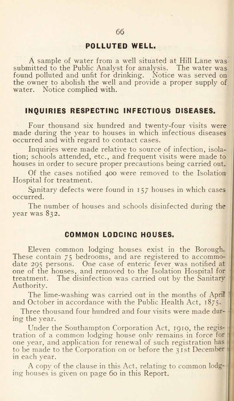 POLLUTED WELL. A sample of water from a well situated at Hill Lane was submitted to the Public Analyst for analysis. The water was found polluted and unfit for drinking. Notice was served on the owner to abolish the well and provide a proper supply of water. Notice complied with. INQUIRIES RESPECTING INFECTIOUS DISEASES. Four thousand six hundred and twenty-four visits were made during the year to houses in which infectious diseases occurred and with regard to contact cases. Inquiries were made relative to source of infection, isola¬ tion; schools attended, etc., and frequent visits were made to houses in order to secure proper precautions being carried out.. Of the cases notified 400 were removed to the Isolation Hospital for treatment. Sanitary defects were found in 157 houses in which cases occurred. The number of houses and schools disinfected during the year was 832. COMMON LODGING HOUSES, Eleven common lodging houses exist in the Borough. These contain 75 bedrooms, and are registered to accommo¬ date 295 persons. One case of enteric fever was notified at one of the houses, and removed to the Isolation Hospital for treatment. The disinfection was carried out by the Sanitary Authority. The lime-washing was carried out in the months of April and October in accordance with the Public Health Act, 1875. Three thousand four hundred and four visits were made dur¬ ing the year. Under the Southampton Corporation Act, 1910, the regis¬ tration of a common lodging house onlv remains in force for one year, and application for renewal of such registration has to be made to the Corporation on or before the 3 ist December in each vear. A copy of the clause in this Act, relating to common lodg- ■ ing houses is given on page 60 in this Report.