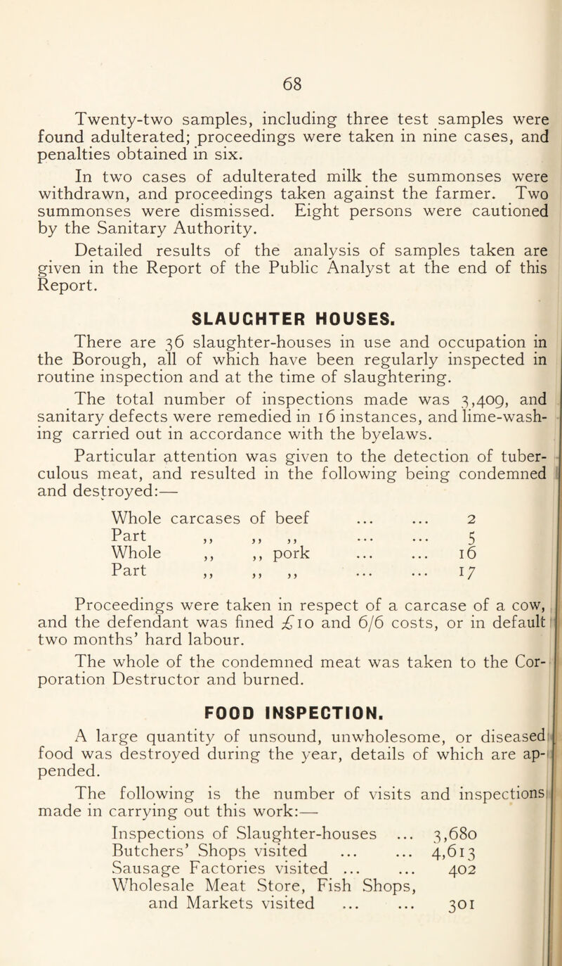Twenty-two samples, including three test samples were found adulterated; proceedings were taken in nine cases, and penalties obtained in six. In two cases of adulterated milk the summonses were withdrawn, and proceedings taken against the farmer. Two summonses were dismissed. Eight persons were cautioned by the Sanitary Authority. Detailed results of the analysis of samples taken are given in the Report of the Public Analyst at the end of this Report. SLAUGHTER HOUSES. There are 36 slaughter-houses in use and occupation in the Borough, all of which have been regularly inspected in routine inspection and at the time of slaughtering. The total number of inspections made was 3,409, and sanitary defects were remedied in 16 instances, and lime-wash¬ ing carried out in accordance with the byelaws. Particular attention was given to the detection of tuber¬ culous meat, and resulted in the following being condemned and destroyed:— Whole carcases of beef ... ... 2 P art ,, ,, ,, ... ... 3 Whole ,, ,, pork ... ... 16 Part ,, ,, ,, ... ... ly Proceedings were taken in respect of a carcase of a cow,, and the defendant was fined ;^io and 6/6 costs, or in default' two months’ hard labour. The whole of the condemned meat was taken to the Cor¬ poration Destructor and burned. FOOD INSPECTION. A large quantity of unsound, unwholesome, or diseased' food was destroyed during the year, details of which are ap-i pended. The following is the number of visits and inspections: made in carrying out this work:— Inspections of Slaughter-houses ... 3,680 Butchers’ Shops visited ... ... 4,613 Sausage Factories visited ... ... 402 Wholesale Meat Store, Fish Shops, and Markets visited ... ... 301