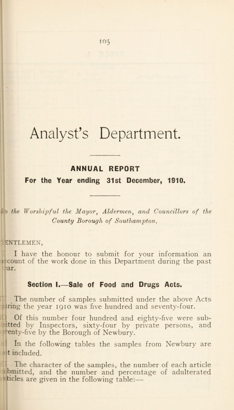 Analyst’s Department ANNUAL REPORT For the Year ending 31st December, 1910. '^.0 the Worshipful the Mayor^ Aldermen^ and Councillors of the County Borough of Southampton. ! ENTLEMEN, I have the honour to submit for your information an recount of the work done in this Department during the past •liar. Section I.—Sale of Food and Drugs Acts. : The number of samples submitted under the above Acts piring the year iQio was five hundred and seventy-four. I Of this number four hundred and eighty-five were sub- litted by Inspectors, sixty-four by private persons, and ^enty-hve by the Borough of Newbury. In the following tables the samples from Newbury are t included. The character of the samples, the number of each article bmitted, and the number and percentage of adulterated tides are given in the following table:— f