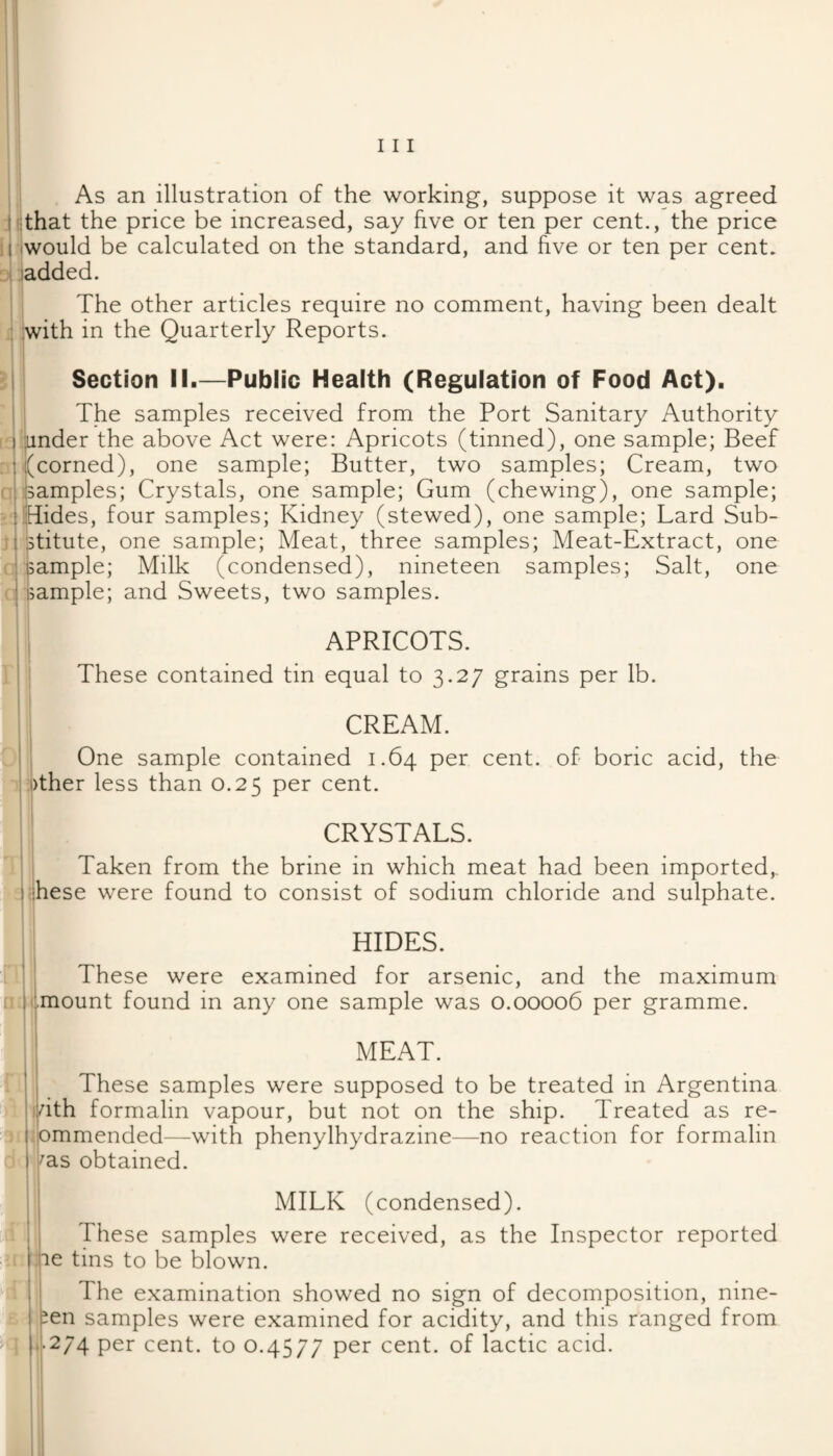 As an illustration of the working, suppose it was agreed l ithat the price be increased, say hve or ten per cent., the price Ij iwould be calculated on the standard, and five or ten per cent. dI ladded. The other articles require no comment, having been dealt iwith in the Quarterly Reports. I I Section II.—Public Health (Regulation of Food Act). ; The samples received from the Port Sanitary Authority I jLinder the above Act were: Apricots (tinned), one sample; Beef :/corned), one sample; Butter, two samples; Cream, two samples; Crystals, one sample; Gum (chewing), one sample; Hides, four samples; Kidney (stewed), one sample; Lard Sub- jstitute, one sample; Meat, three samples; Meat-Extract, one Isample; Milk (condensed), nineteen samples; Salt, one Ijample; and Sweets, two samples. n APRICOTS. These contained tin equal to 3.27 grains per lb. CREAM. One sample contained 1.64 per cent, of boric acid, the >ther less than 0.25 per cent. CRYSTALS. Taken from the brine in which meat had been imported,, hese were found to consist of sodium chloride and sulphate. HIDES. These were examined for arsenic, and the maximum mount found in any one sample was 0.00006 per gramme. MEAT. These samples were supposed to be treated in Argentina idth formalin vapour, but not on the ship. Treated as re- ommended—with phenylhydrazine—no reaction for formalin ^as obtained. MILK (condensed). These samples were received, as the Inspector reported 1 lie tins to be blown. The examination showed no sign of decomposition, nine- ^en samples were examined for acidity, and this ranged from , .|.274 per cent, to 0.4577 per cent, of lactic acid.