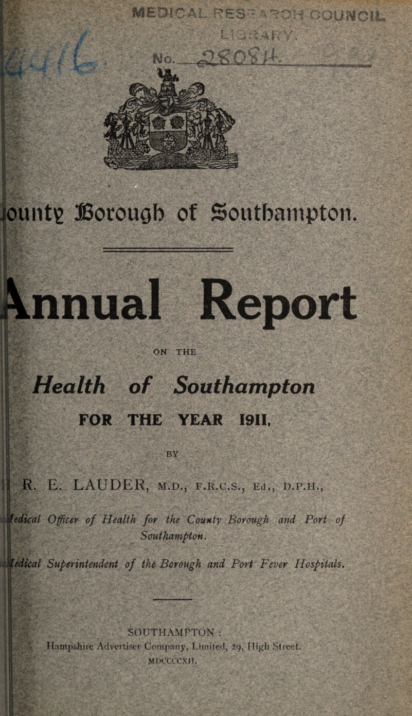 SWIED! CT -C5 ~ vC^:: ? JS OUNCIL r :• -O. £5? a t-f \ **»■ -' « V . M T \' % t <<:■** r •. iount£ Borouob of Southampton. nnual Report ON THE Health of Southampton FOR THE YEAR I9II, BY R. E. LAUDER, m.d., f.r.c.s., Ed., d.p.h., edical Officer of Health for the County Borough and Port of Southampton. 'Medical Superintendent of the Borough and Port Fever Hospitals. SOUTHAMPTON: Hampshire Advertiser Company, Limited, 29, High Street. MDCCCCXIt.