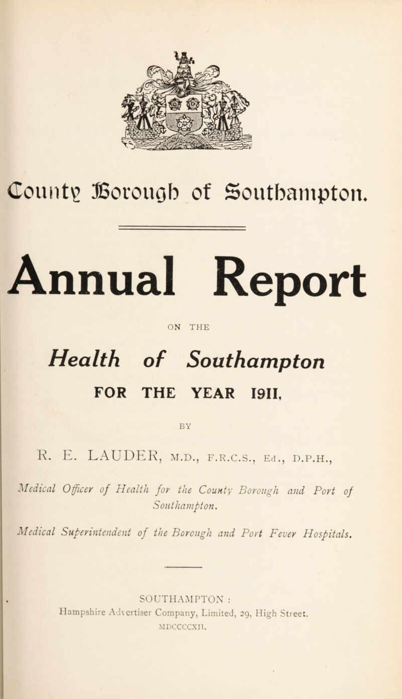 County Borouob of Southampton. Annual Report ON THE Health of Southampton FOR THE YEAR I9II, BY 1\. E. LAUDER, M.D., F.R.C.S., Ed., D.P.H., Medical Officer of Health for the County Borough and Port of Southampton. Medical Superintendent of the Borough and Port Fever Hospitals. SOUTHAMPTON: Hampshire Advertiser Company, Limited, 29, High Stieet. MDCCCCXII.