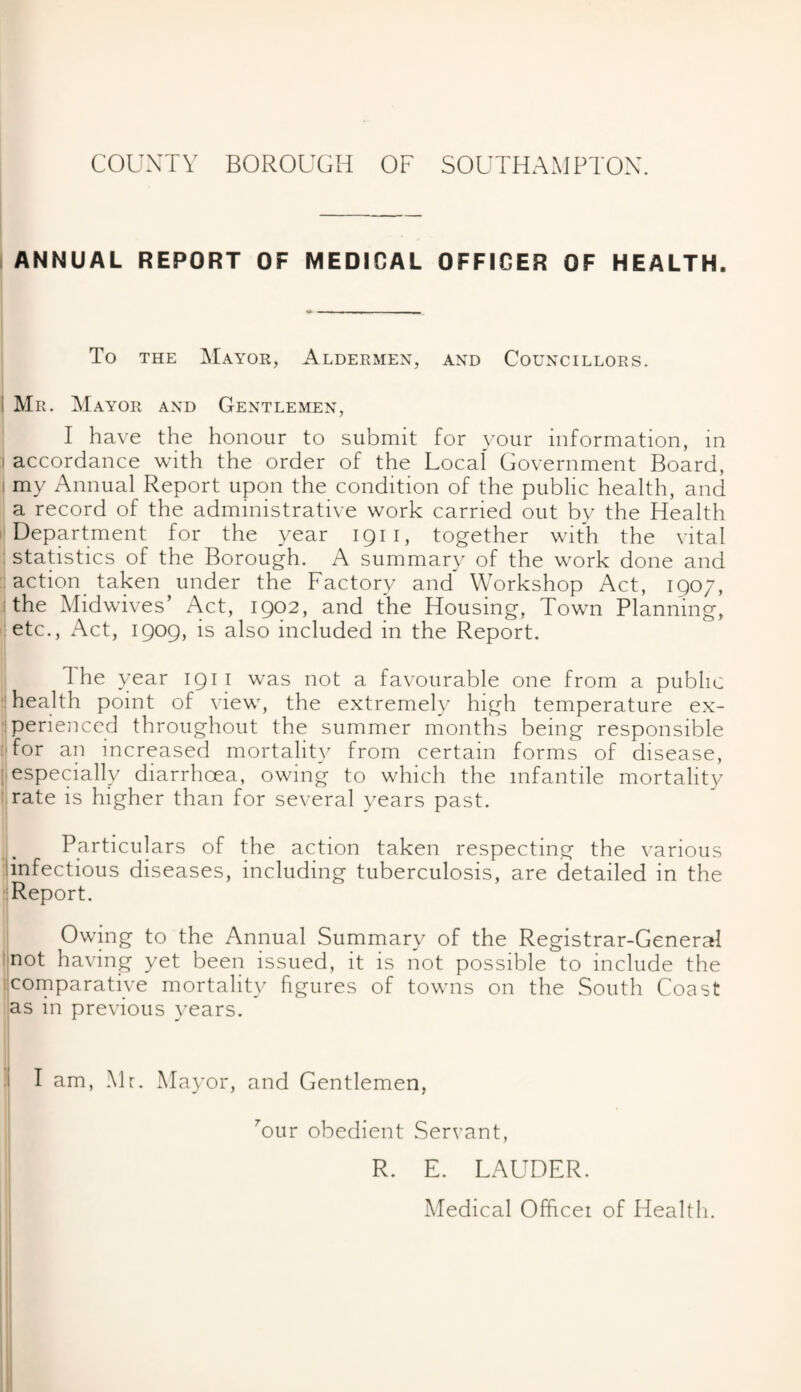 ANNUAL REPORT OF MEDICAL OFFICER OF HEALTH. To the Mayor, Aldermen, and Councillors. Mr. Mayor and Gentlemen, I have the honour to submit for your information, in accordance with the order of the Local Government Board, my Annual Report upon the condition of the public health, and a record of the administrative work carried out by the Health Department for the year iqii, together with the vital : statistics of the Borough. A summary of the work done and action taken under the Factory and Workshop Act, 1907, i the Midwives’ Act, 1902, and the Housing, Town Planning, etc., Act, 1909, is also included in the Report. I The year 1911 was not a favourable one from a public health point of view, the extremely high temperature ex¬ perienced throughout the summer months being responsible :Tor an increased mortality from certain forms of disease, especially diarrhoea, owing to which the infantile mortality rate is higher than for several years past. Particulars of the action taken respecting the various linfectious diseases, including tuberculosis, are detailed in the Report. Owing to the Annual Summary of the Registrar-General not having yet been issued, it is not possible to include the comparative mortality figures of towns on the South Coast as in previous years. I am, Mr. Mayor, and Gentlemen, Mur obedient Servant, R. E. LAUDER. Medical Officer of Health.