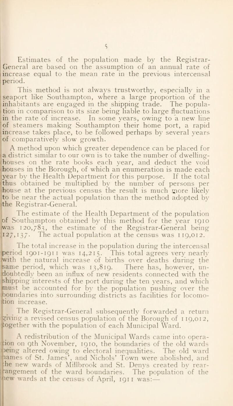 s Estimates of the population made by the Registrar- General are based on the assumption of an annual rate of i increase equal to the mean rate in the previous intercensal period. This method is not always trustworthy, especially in a seaport like .Southampton, where a large proportion of the inhabitants are engaged in the shipping trade. The popula- i tion in comparison to its size being liable to large fluctuations in the rate of increase. In some years, owing to a new line of steamers making Southampton their home port, a rapid increase takes place, to be followed perhaps by several years of comparatively slow growth. A method upon which greater dependence can be placed for a district similar to our own is to take the number of dwelling- houses on the rate books each year, and deduct the void houses in the Borough, of which an enumeration is made each :year by the Health Department for this purpose. If the total thus obtained be multiplied by the number of persons per house at the previous census the result is much giore likely to be near the actual population than the method adopted by the Registrar-General. The estimate of the Health Department of the population of Southampton obtained by this method for the year 1910 iwas 120,783, the estimate of the Registrar-General being I27D37- The actual population at the census was 119,012. The total increase in the population during the intercensal liperiod 1901-1911 was 14,215. This total agrees very nearly with the natural increase of births over deaths during the same period, which was 13,819. There has, however, un¬ doubtedly been an influx of new residents connected with the shipping interests of the port during the ten years, and which must be accounted for by the population pushing over the .boundaries into surrounding districts as facilities for locomo- ition increase. The Registrar-General subsequently forwarded a return giving a revised census population of the Borough of 1 19,012, together with the population of each Municipal Ward. A redistribution of the Municipal Wards came into opera- don on 9th November, 1910, the boundaries of the old wards being altered owing to electoral inequalities. The old ward names of St. James’, and Nichols’ Town were abolished, and :he new wards of Millbrook and St. Denys created by rear¬ rangement of the ward boundaries. The population of the new wards at the census of April, 1911 was:—