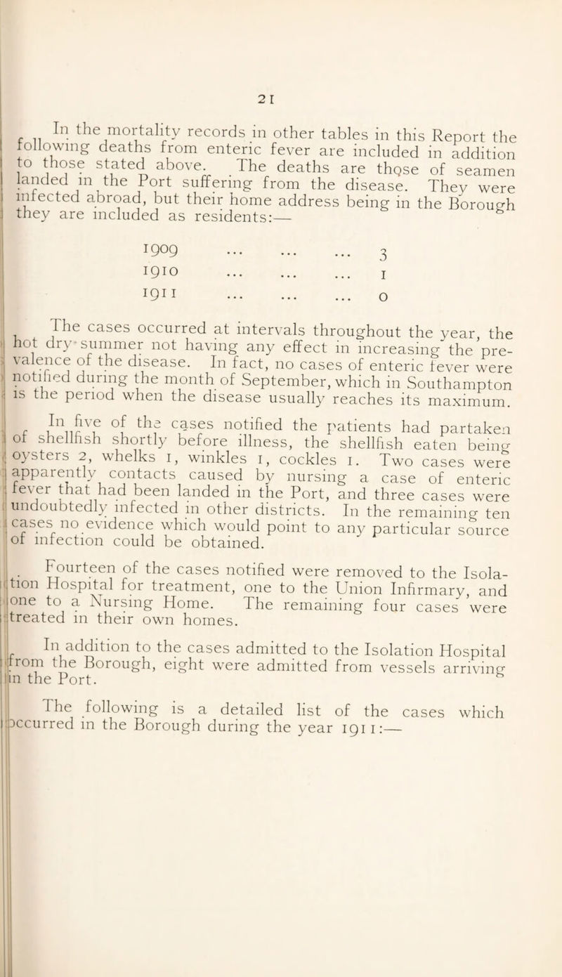 following deaths from enteric fever are included in addition o those stated above. The deaths are thQse of seamen landed m the Port suffering from the disease. They were infected abroad, but their home address being in the Borough they are included as residents:— 1909 ... ... ... 3 1910 . j 1911 ••• ... ... o I he cases occurred at intervals throughout the year, the hot dry* summer not having any effect in increasing the pre- \a ence of the disease. In fact, no cases of enteric fever were notified during the month of September, which 111 Southampton is the period when the disease usually reaches its maximum. In five of the cases notified the patients had partaken ot shellfish shortly before illness, the shellfish eaten bein.r oysters 2, whelks I, winkles I, cockles I. Two cases werS I apparently contacts caused by nursing a case of enteric | fever that had been landed in the Port, and three cases were undoubtedly infected m other districts. In the remaining ten | cases no evidence which would point to any particular source :of infection could be obtained. i< Fourteen of the cases notified were removed to the Isola¬ tion Hospital for treatment, one to the Union Infirmary, and one to a Nursing Home. The remaining four cases \vere treated m their own homes. In addition to the cases admitted to the Isolation Hospital drom the Borough, eight were admitted from vessels arriving1 .in the Port. The following is a detailed list of the cases which Dccurred m the Borough during the year 1911:—