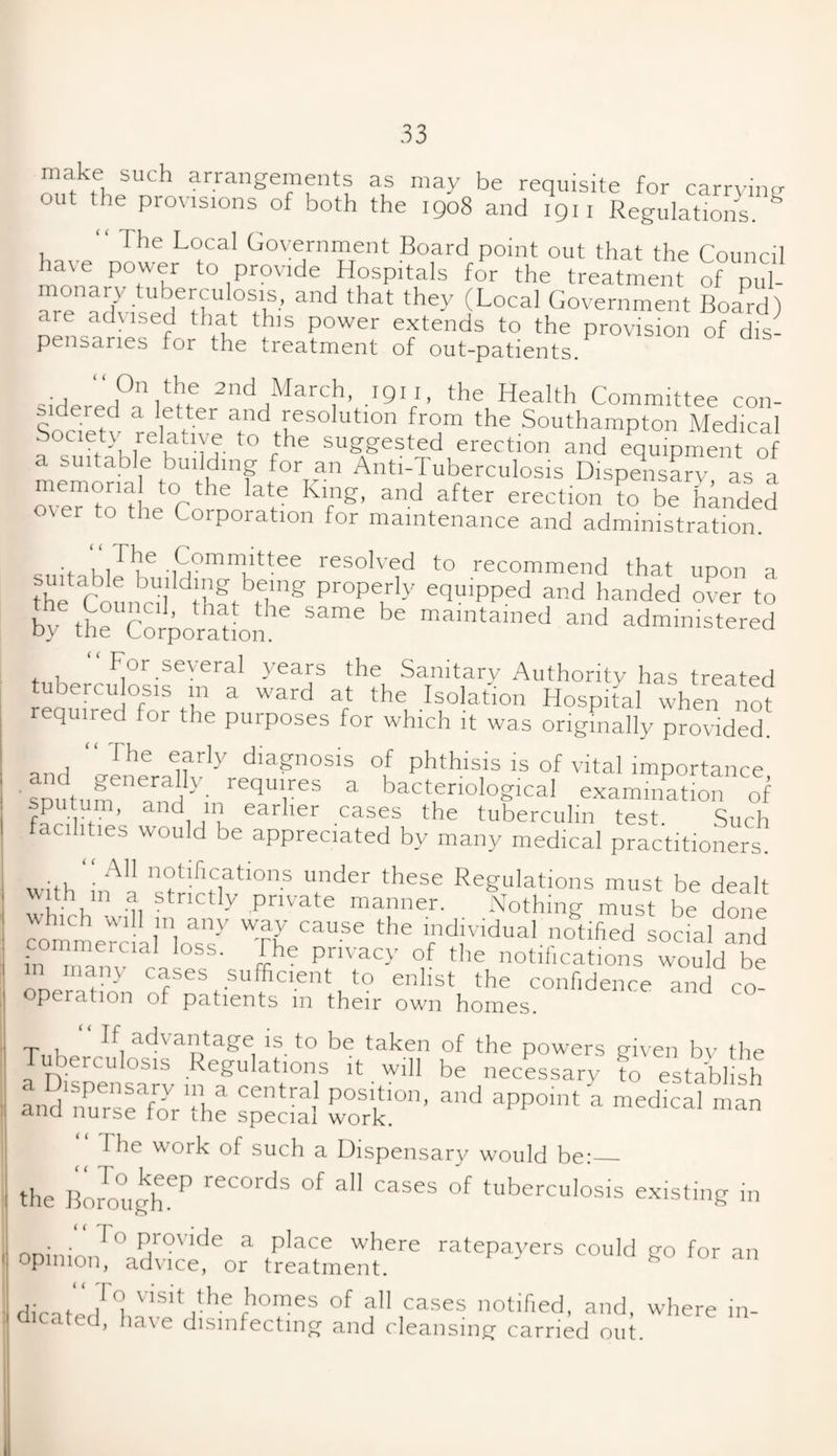 make such arrangements as may be requisite for carrying out the provisions of both the 1908 and 1911 Regulations. & The Local Government Board point out that the Council hate power to provide Hospitals for the treatment of pul¬ monary tuberculosis, and that they (Local Government Board) are advised that this power extends to the provision of dis- pensanes for the treatment of out-patients/ 2nd Marcb> .1911. the Health Committee con- sidered a letter and resolution from the Southampton Medical Society relative to the suggested erection and equipment of a suitable building for an Anti-Tuberculosis Dispensary as a weftothe°Cnhe ate Kfng’ and after erectmn to be handed over to the Corporation for maintenance and administration. „ ■<- if f6 Committee resolved to recommend that upon a suitable building being properly equipped and handed over to For several years the Sanitary Authority has treated tuberculosis m a ward at the Isolation Hospital when not required for the purposes for which it was originally provided. an, “ The diagnosis of phthisis is of vital importance SDutum arnaHy' requ‘,res a bacteriological examination of sputum, and in earlier cases the tuberculin test Such facilities would be appreciated by many medical practitioners. • A11 notifications under these Regulations must be dealt with m a strictly private manner. Nothing must be done commefcinoTs7 'tZ ^ ^ f^^A^ed social and :n 1J loSS- £he Privacy of the notifications would be , • - cases sufficient to enlist the confidence and co¬ operation of patients m their own homes. T 1 ad\ ant age is_ to be taken of the powers given by the erculosis Regulations it will be necessary to establish and nurslfia’^e posiJ-ion> and aPP°mt a medical man anci nurse tor ihe special work. “The work of such a Dispensary would be:_ the Borough615 °f aU CaSeS °f tuberculos.s existing in opinio/0advic1deora tr/tmen/6 Could f°r an diratblb V‘Sit rhe fhomes of a11 cases notified, and, where in¬ dicated, have disinfecting and cleansing carried out.