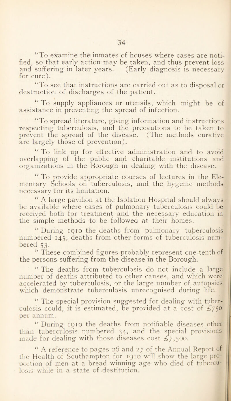 “To examine the inmates of houses where cases are noti¬ fied, so that early action may be taken, and thus prevent loss and suffering in later years. (Early diagnosis is necessary for cure). “To see that instructions are carried out as to disposal or destruction of discharges of the patient. “ To supply appliances or utensils, which might be of assistance in preventing the spread of infection. “To spread literature, giving information and instructions respecting tuberculosis, and the precautions to be taken to prevent the spread of the disease. (The methods curative are largely those of prevention). “ To link up for effective administration and to avoid overlapping of the public and charitable institutions and organizations in the Borough in dealing with the disease. “ To provide appropriate courses of lectures in the Ele¬ mentary Schools on tuberculosis, and the hygenic methods necessary for its limitation. “ A large pavilion at the Isolation Hospital should always be available where cases of pulmonary tuberculosis could be received both for treatment and the necessary education in the simple methods to be followed at their homes. “ During 1910 the deaths from pulmonary tuberculosis numbered 145, deaths from other forms of tuberculosis num¬ bered 53. “ These combined figures probably represent one-tenth of the persons suffering from the disease in the Borough. “ The deaths from tuberculosis do not include a large number of deaths attributed to other causes, and which were accelerated by tuberculosis, or the large number of autopsies which demonstrate tuberculosis unrecognised during life. “ The special provision suggested for dealing with tuber¬ culosis could, it is estimated, be provided at a cost of £75° per annum. “ During 1910 the deaths from notifiable diseases other than tuberculosis numbered S4, and the special provisions made for dealing with those diseases cost T7,500* “ A reference to pages 26 and 27 of the Annual Report of the Health of Southampton for 1910 will show the large pro¬ portion of men at a bread winning age who died of tubercu¬ losis while in a state of destitution.