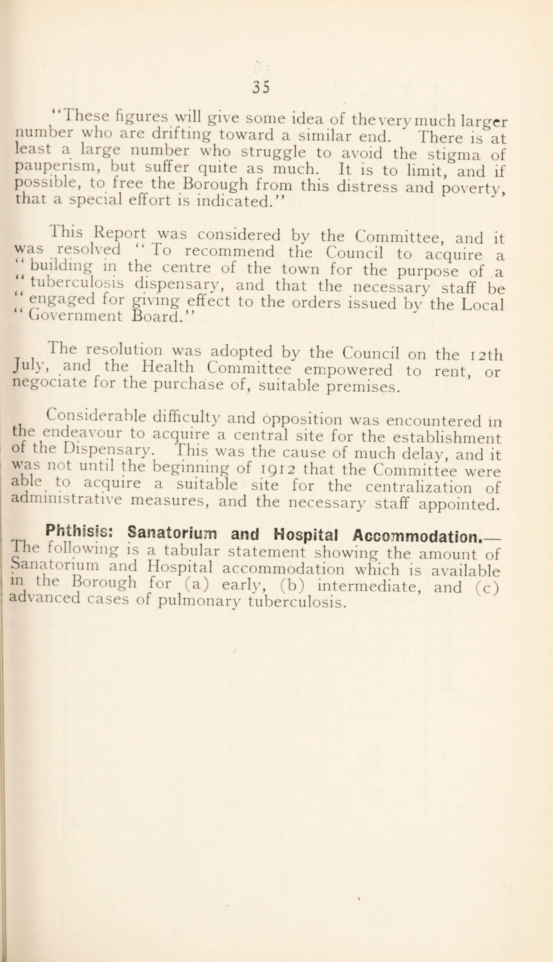 I hese figures will give some idea of theverymuch larger number who are drifting toward a similar end. ' There is at least a large number who struggle to avoid the stigma of pauperism, but suffer quite as much. It is to limit, and if possible, to free the Borough from this distress and poverty that a special effort is indicated.” I Ins Report was considered by the Committee, and it was resolved “ To recommend the Council to acquire a t( budding m the centre of the town for the purpose of a f< tuberculosis dispensary, and that the necessary staff be ,, engaged for giving effect to the orders issued bv the Local Government Board.” The resolution was adopted by the Council on the 12th July, and the Health Committee empowered to rent, or negociate for the purchase of, suitable premises. Considerable difficulty and opposition was encountered in the endeavour to acquire a central site for the establishment ot the Dispensary. This was the cause of much delay, and it was not until the beginning of 1912 that the Committee were able to acquire a suitable site for the centralization of administrative measures, and the necessary staff appointed. Phthisis: Sanatorium and Hospital Accommodation.— I he following is a tabular statement showing the amount of Sanatorium and Hospital accommodation which is available m the Borough for (a) early, (b) intermediate, and (c) . advanced cases of pulmonary tuberculosis.