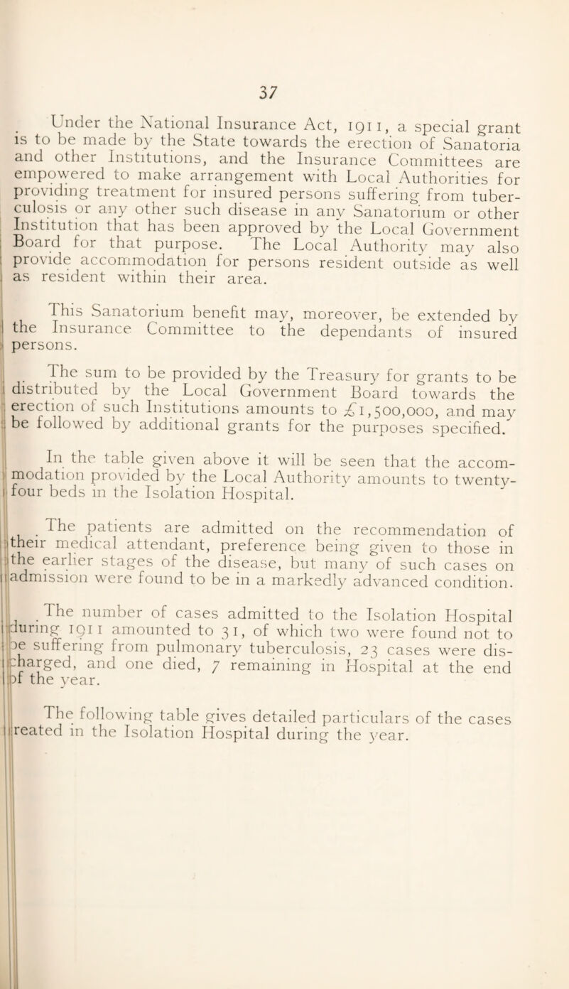 Under the National Insurance Act, 1911, a special grant is to be made by the State towards the erection of Sanatoria and other Institutions, and the Insurance Committees are empowered to make arrangement with Local Authorities for providing treatment for insured persons suffering from tuber¬ culosis or any other such disease in any Sanatorium or other Institution that has been approved by the Local Government Board for that purpose. The Local Authority may also provide accommodation for persons resident outside as well . as resident within their area. This Sanatorium benefit may, moreover, be extended by the Insurance Committee to the dependants of insured persons. The sum to be provided by the Treasury for grants to be | distributed by the Local Government Board towards the i erection of such Institutions amounts to £,\, ^00,000, and may : be followed by additional grants for the purposes specified/ In the table given above it will be seen that the accom¬ modation provided by the Local Authority amounts to twenty- ( four beds in the Isolation Hospital. The patients are admitted on the recommendation of ■Their medical attendant, preference being given to those in -Ithe earlier stages of the disease, but many of such cases on 1 admission were found to be in a markedly advanced condition. . The number of cases admitted to the Isolation Hospital during iq 1 1 amounted to 31, of which two were found not to ee suffering from pulmonary tuberculosis, 23 cases were dis¬ charged, and one died, 7 remaining in Hospital at the end of the year. The following table gives detailed particulars of the cases 1 reated in the Isolation Hospital during the year.