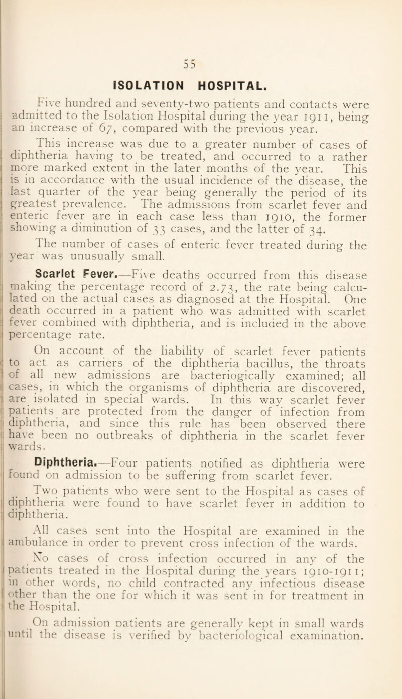Five hundred and seventy-two patients and contacts were admitted to the Isolation Hospital during the year 1911, being an increase of 67, compared with the previous year. This increase was due to a greater number of cases of diphtheria having to be treated, and occurred to a rather more marked extent in the later months of the year. This is in accordance with the usual incidence of the disease, the last quarter of the year being generally the period of its greatest prevalence. The admissions from scarlet fever and enteric fever are in each case less than 1910, the former showing a diminution of 33 cases, and the latter of 34. The number of cases of enteric fever treated during the year was unusually small. Scarlet Fever.—Five deaths occurred from this disease making the percentage record of 2.73, the rate being calcu¬ lated on the actual cases as diagnosed at the Hospital. One death occurred in a patient who was admitted with scarlet fever combined with diphtheria, and is included in the above percentage rate. On account of the liability of scarlet fever patients to act as carriers of the diphtheria bacillus, the throats of all new admissions are bacteriogically examined; all cases, in which the organisms of diphtheria are discovered, are isolated in special wards. In this way scarlet fever patients are protected from the danger of infection from diphtheria, and since this rule has been observed there have been no outbreaks of diphtheria in the scarlet fever wards. Diphtheria.—Four patients notified as diphtheria were found on admission to be suffering from scarlet fever. 1 wo patients who were sent to the Hospital as cases of I diphtheria were found to have scarlet fever in addition to | diphtheria. All cases sent into the Hospital are examined in the ambulance in order to prevent cross infection of the wards. No cases of cross infection occurred in any of the patients treated in the Hospital during the years 1910-1911; in other words, no child contracted any infectious disease other than the one for which it was sent in for treatment in ) the Hospital. On admission patients are generally kept in small wards until the disease is verified by bacteriological examination.