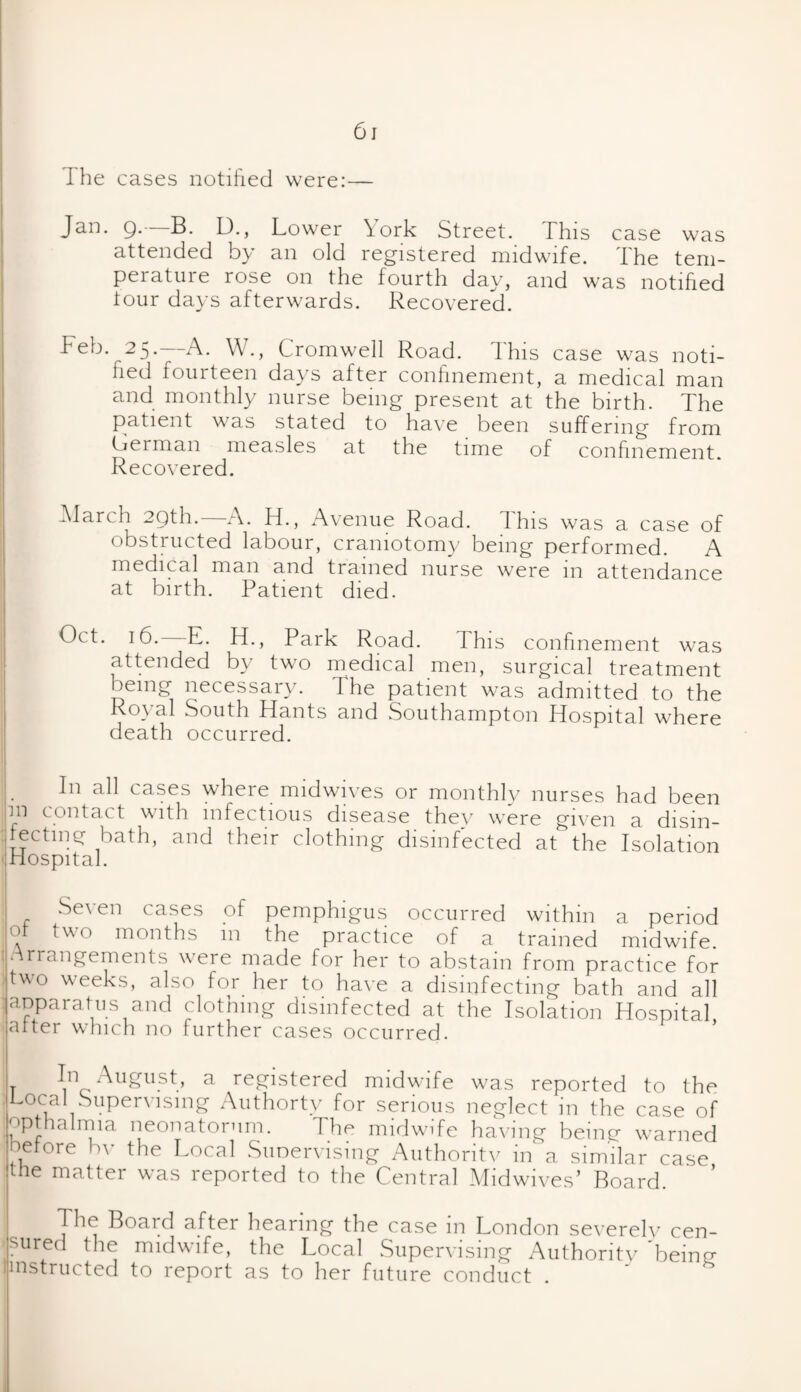 The cases notified were:— Jan. Q.- B. L)., Lower \ork Street. This case was attended b}' an old registered midwife. the tem¬ perature rose on the fourth day, and was notified tour days afterwards. Recovered. Feb. 25.—A. W., Cromwell Road. This case was noti¬ fied fourteen days after confinement, a medical man and monthly nurse being present at the birth. The patient was stated to have been suffering from German measles at the time of confinement. Recovered. -March 2Qth. A. H., Avenue Road, d his was a case of obstructed labour, craniotomy being performed. A medical man and trained nurse were in attendance at birth. Patient died. Oct. 16. E. H., Park Road. I his confinement was attended by two medical men, surgical treatment being necessary. I he patient was admitted to the Royal South Hants and .Southampton Hospital where death occurred. ;. cases where midwives or monthly nurses had been m contact with infectious disease thev were given a disin¬ fecting bath, and their clothing disinfected at the Isolation 1 Hospital. Se\ en cases of pemphigus occurred within a period of two months in the practice of a trained midwife •Arrangements were made for her to abstain from practice for two weeks, also for her to have a disinfecting bath and all j apparatus and clothing disinfected at the Isolation Hospital after which no further cases occurred. I* ^u^ust, a, registered midwufe was reported to the Local Supervising Authortv for serious neglect in the case of ^pthalmia neonatorum. The midwife having being wrarned before bv the Local Supervising Authoritv in a similar case the matter was reported to the Central Midwives’ Board. The Board after hearing the case m London severely cen¬ sured the midwife, the Local Supervising Authoritv'being hnstructed to report as to her future conduct