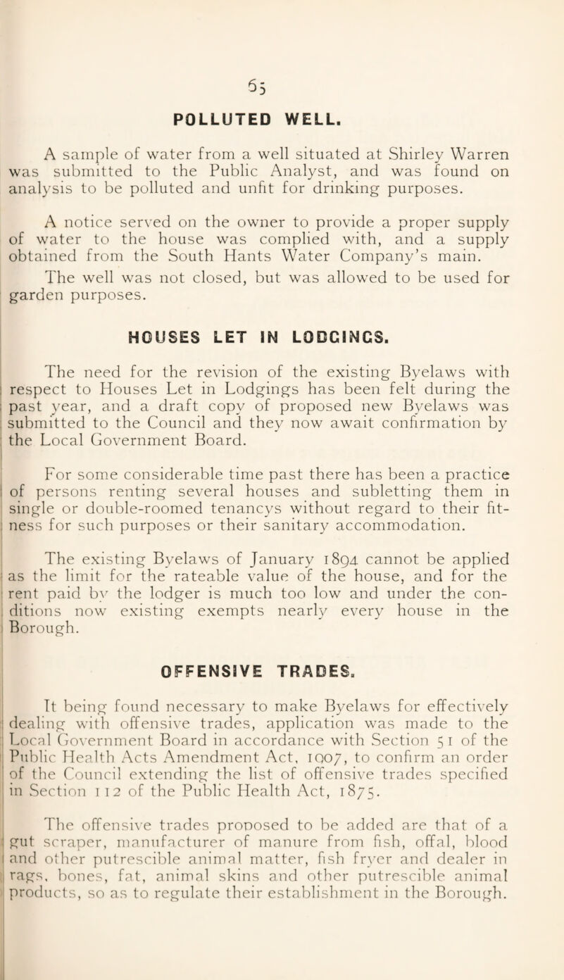 55 POLLUTED WELL. A sample of water from a well situated at Shirley Warren was submitted to the Public Analyst, and was found on analysis to be polluted and unfit for drinking purposes. A notice served on the owner to provide a proper supply of water to the house was complied with, and a supply obtained from the South Hants Water Company’s mam. The well was not closed, but was allowed to be used for garden purposes. HOUSES LET IN LODGINGS. The need for the revision of the existing Byelaws with respect to Houses Let in Lodgings has been felt during the ; past year, and a draft copy of proposed new Byelaws was submitted to the Council and they now await confirmation by the Local Government Board. For some considerable time past there has been a practice I of persons renting several houses and subletting them in single or double-roomed tenancys without regard to their fit¬ ness for such purposes or their sanitary accommodation. The existing Byelaws of January 1894 cannot be applied ; as the limit for the rateable value of the house, and for the : rent paid by the lodger is much too low and under the con- . ditions now existing exempts nearly every house in the Borough. OFFENSIVE TRADES. It being found necessary to make Byelaws for effectively dealing with offensive trades, application was made to the Local Government Board in accordance with Section 51 of the Public Health Acts Amendment Act, IQ07, to confirm an order I of the Council extending the list of offensive trades specified in Section 1 12 of the Public Health Act, 1875. The offensive trades proposed to be added are that of a gut scraper, manufacturer of manure from fish, offal, blood and other putrescible animal matter, fish fryer and dealer in rags, bones, fat, animal skins and other putrescible animal products, so as to regulate their establishment in the Borough.