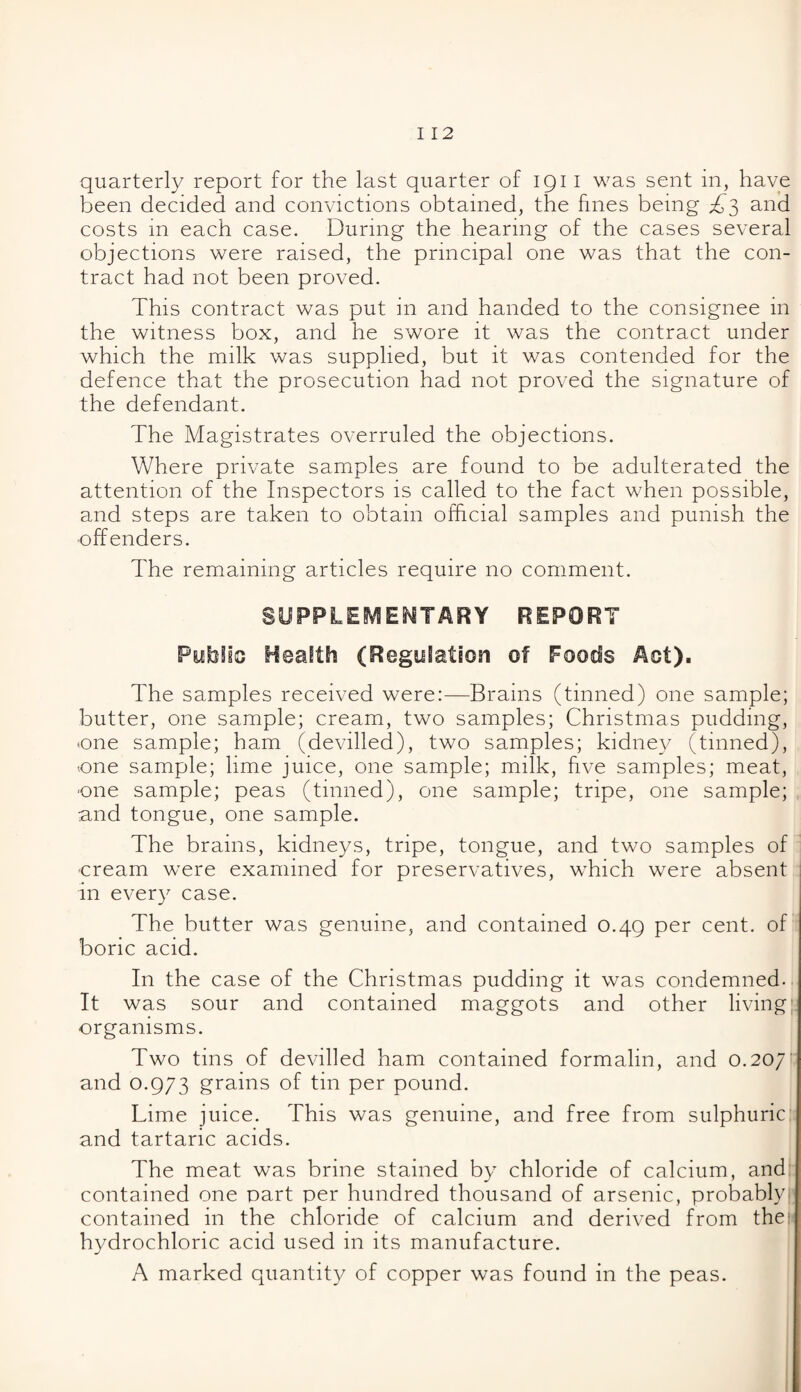 quarterly report for the last quarter of 191 I was sent in, have been decided and convictions obtained, the fines being £3 and costs in each case. During the hearing of the cases several objections were raised, the principal one was that the con¬ tract had not been proved. This contract was put in and handed to the consignee in the witness box, and he swore it was the contract under which the milk was supplied, but it was contended for the defence that the prosecution had not proved the signature of the defendant. The Magistrates overruled the objections. Where private samples are found to be adulterated the attention of the Inspectors is called to the fact when possible, and steps are taken to obtain official samples and punish the offenders. The remaining articles require no comment. SUPPLEMENTARY REPORT Pyblio Health (Regulation of Foods Aot). The samples received were:—Brains (tinned) one sample; butter, one sample; cream, two samples; Christmas pudding, •one sample; ham (devilled), two samples; kidney (tinned), •.one sample; lime juice, one sample; milk, five samples; meat, •one sample; peas (tinned), one sample; tripe, one sample; ■and tongue, one sample. The brains, kidneys, tripe, tongue, and two samples of •cream were examined for preservatives, which were absent in every case. The butter was genuine, and contained 0.49 per cent, of boric acid. In the case of the Christmas pudding it was condemned. It was sour and contained maggots and other living' organisms. Two tins of devilled ham contained formalin, and 0.20/' and 0.973 grains of tin per pound. Lime juice. This was genuine, and free from sulphuric and tartaric acids. The meat was brine stained by chloride of calcium, and contained one part per hundred thousand of arsenic, probably contained in the chloride of calcium and derived from the; hydrochloric acid used in its manufacture. A marked quantity of copper was found in the peas.