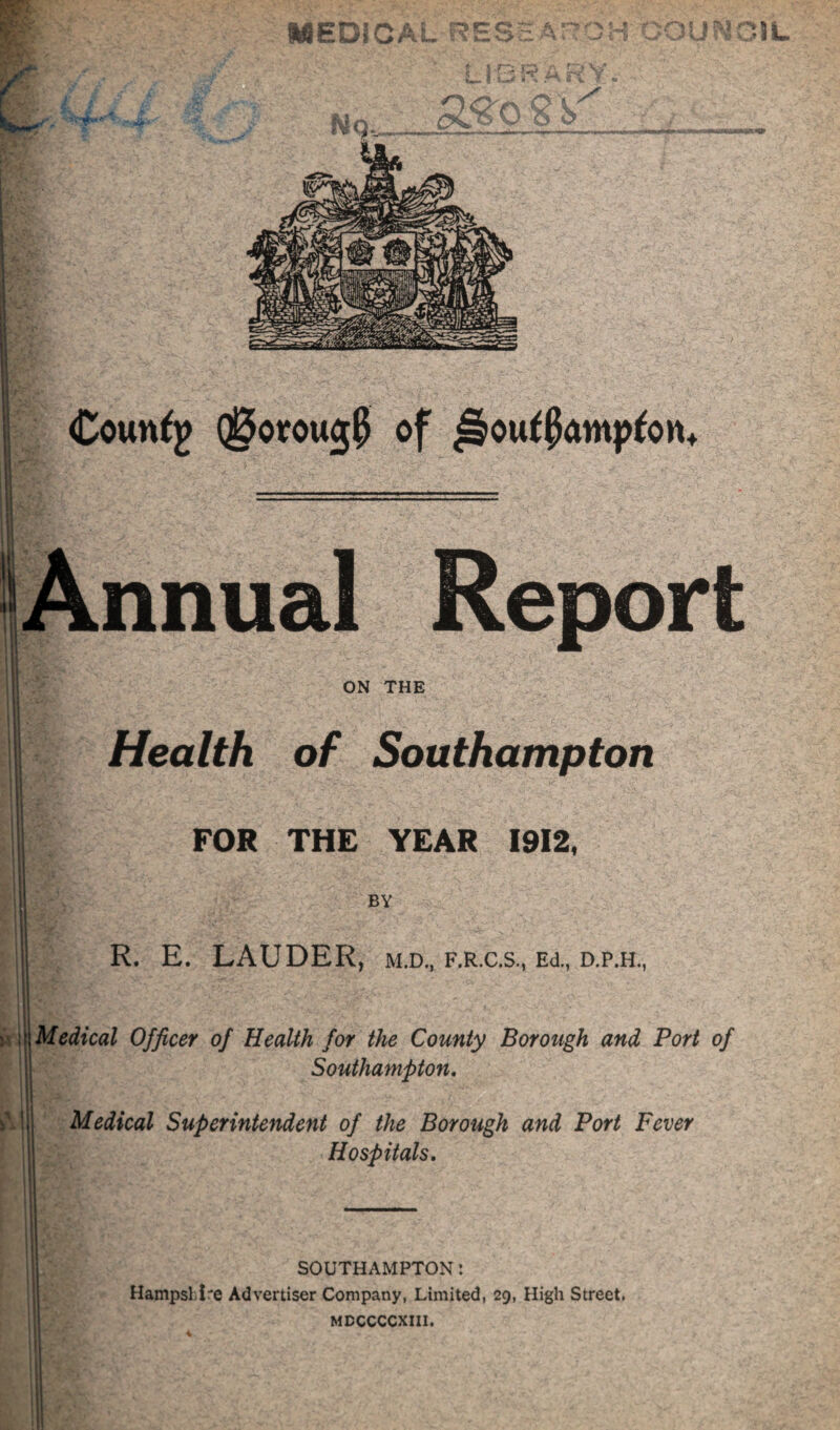 medic; ? 1 - 1 ’ i H i.:.' h^' V ■■ f V- o v7 Coun^g Q^orou^J of ^ouffomp^on* Annual Report ON THE Health of Southampton FOR THE YEAR 1912, BY R. E. LAUDER, m.d., f.r.c.s., Ed., d.p.h., ^\Mcdical Officer of Health for the County Borough and Port of Southampton, Medical Superintendent of the Borough and Port Fever Hospitals, SOUTHAMPTON: Hampsl.i'e Advertiser Company, Limited, 29, High Street. MDCCCCXIII.