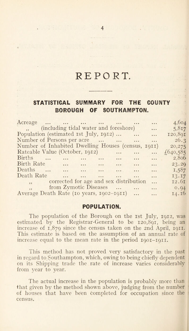 REPORT. STATISTICAL SUIVIIVIARY FOR THE OOUHTY BOROUGH OF SOUTHA[\^PTON. Acreage ... ... ... ... ... ... ... 4,604 ,, (including tidal water and foreshore) ... 5,817 Population (estimated ist July, 1912) ... ... ... 120,891 Number of Persons per acre ... ... ... ... 26.3 Number of Inhabited Dwelling Houses (census, 1911) 20,275 Rateable Value (October, 1912) ... ... ... £640,585 Births ... ... ... ... ... ... ... 2,806 Birth Rate ... ... ... ... ... ... 23.29 D e a^t I1.S ... ... ... ... ... ... ... 1,5 8 Death Rate ... ... ... ... ... ... 13-17 ,, corrected for age and sex distribution ... 12.61 ,, from Zymotic Diseases ... ... ... 0.94 Average Death Rate (10 years, 1902-1911) ... ... 14.16 POPULATION. The population of the Borough on the ist Ju]}^ 1912, was estimated b}^ the Registrar-General to be 120,891, being an increase of 1,879 since the census taken on the 2nd April, 1911. This estimate is based on the assumption of an annual rate of : increase equal to the mean rate in the period 1901-1911. This method has not proved very satisfactory/ in the past j in regard to Southampton, which, owing to being chiefly dependent ; on its Shipping trade the rate of increase varies considerably from year to year. The actual increase in the population is probably more tlian that given by the method shown above, judging from the number ' of houses that have been completed for occupation since the 1 census.