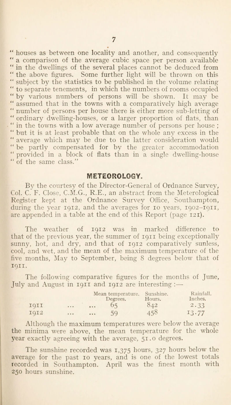 “ houses as between one locality and another, and consequently “ a comparison of the average cubic space per person available “ in the dwellings of the several places cannot be deduced from “ the above figures. Some further light will be thrown on this “ subject by the statistics to be published in the volume relating “ to separate tenements, in which the numbers of rooms occupied “ by various numbers of persons will be shown. It may be “ assumed that in the towns with a comparatively high average “ number of persons per house there is either more sub-letting of “ ordinary dwelling-houses, or a larger proportion of fiats, than  in the towns with a low average number of persons per house ; “ but it is at least probable that on the whole any excess in the “ average which may be due to the latter consideration would “ be partly compensated for by the greater accommodation  provided in a block of fiats than in a singie dweliing-house  of the same ciass.” 1V!ETE0R0L©GY. By the courtesy of the Director-General of Ordnance Survey, Col. C. F. Close, C.M.G., R.E., an abstract from the Meterological Register kept at the Ordnance Survey Office, Southampton, during the year 1912, and the averages for 10 years, 1902-1911, are appended in a table at the end of this Report (page 121). The weather of 1912 was in marked difference to that of the previous year, the summer of 1911 being exceptionally sunny, hot, and dry, and that of 1912 comparatively sunless, cool, and wet, and the mean of the maximum temperature of the five months. May to September, being 8 degrees below that of 1911. The following comparative figures for the months of June, July and August in 1911 and 1912 are interesting :— Mean temperature. Sunshine. Rainfall. Degrees. Hours. Inches. 1911 . 65 842 2.33 1912 . 59 45? 13-77 Although the maximum temperatures were below the average the minima were above, the mean temperature for the whole year exactly agreeing with the average, 51.0 degrees. The sunshine recorded was 1,375 hours, 327 hours below the average for the past 10 years, and is one of the lowest totals recorded in Southampton. April was the finest month with 250 hours sunshine.