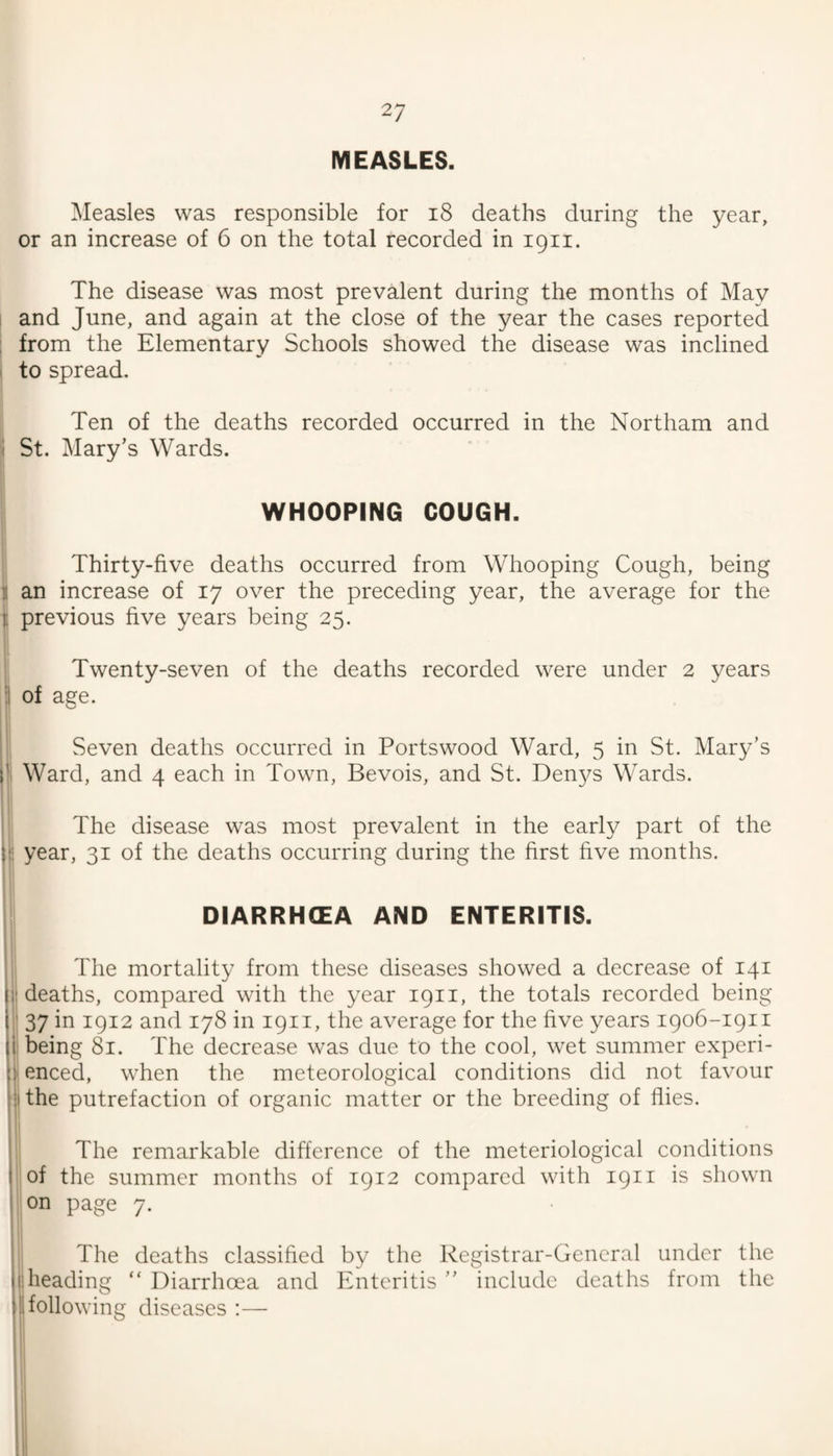 MEASLES. Measles was responsible for i8 deaths during the year, or an increase of 6 on the total recorded in 1911. The disease was most prevalent during the months of May 1 and June, and again at the close of the year the cases reported ; from the Elementary Schools showed the disease was inclined ‘ to spread. Ten of the deaths recorded occurred in the Northam and 'I St. Mary’s Wards. WHOOPING COUGH. Thirty-five deaths occurred from Whooping Cough, being i an increase of 17 over the preceding year, the average for the i previous five years being 25. t' 1' I Twenty-seven of the deaths recorded were under 2 years ii of age. 'i i Seven deaths occurred in Portswood Ward, 5 in St. Mary’s Ward, and 4 each in Town, Bevois, and St. Den3^s Wards. ; The disease was most prevalent in the early part of the !; year, 31 of the deaths occurring during the first five months. DIARRHCEA AND ENTERITIS. The mortality from these diseases showed a decrease of 141 1! deaths, compared with the ^^ear 1911, the totals recorded being ■ 37 in 1912 and 178 in 1911, the average for the five years 1906-1911 i being 81. The decrease was due to the cool, wet summer experi- )! enced, when the meteorological conditions did not favour tithe putrefaction of organic matter or the breeding of flies. ; The remarkable difference of the meteriological conditions ;of the summer months of 1912 compared with 1911 is shown ; on page 7. The deaths classified by the Registrar-General under the (! heading “ Diarrhoea and Enteritis ” include deaths from the I following diseases :— 1,