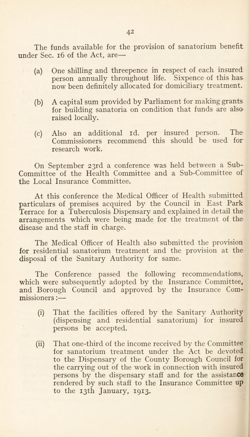The funds available for the provision of sanatorium benefit under Sec. i6 of the Act, are— (a) One shilling and threepence in respect of each insured person annually throughout life. Sixpence of this has now been definitely allocated for domiciliary treatment. (b) A capital sum provided by Parliament for making grants for building sanatoria on condition that funds are also raised locally. (c) Also an additional id. per insured person. The Commissioners recommend this should be used for research work. On September 23rd a conference was held between a Sub- Committee of the Health Committee and a Sub-Committee of the Local Insurance Committee. At this conference the Medical Officer of Health submitted particulars of premises acquired by the Council in East Park Terrace for a Tuberculosis Dispensary and explained in detail the arrangements which were being made for the treatment of the- disease and the staff in charge. The Medical Officer of Health also submitted the provision for residential sanatorium treatment and the provision at the disposal of the Sanitary Authority for same. The Conference passed the following recommendations, which were subsequently adopted by the Insurance Committee, and Borough Council and approved by the Insurance Com¬ missioners :— (i) That the facilities offered by the Sanitar}^ Authority (dispensing and residential sanatorium) for insured persons be accepted. (ii) That one-third of the income received by the Committee for sanatorium treatment under the Act be devoted to the Dispensary of the County Borough Council for the carrying out of the work in connection with insured persons by the dispensary staff and for the assistance^ rendered by such staff to the Insurance Committee up to the 13th January, 1913.