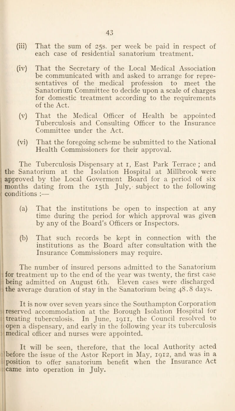 (iii) That the sum of 25s. per week be paid in respect of each case of residential sanatorium treatment. (iv) That the Secretary of the Local Medical Association be communicated with and asked to arrange for repre¬ sentatives of the medical profession to meet the Sanatorium Committee to decide upon a scale of charges for domestic treatment according to the requirements of the Act. (v) That the Medical Officer of Health be appointed Tuberculosis and Consulting Officer to the Insurance Committee under the Act. (vi) That the foregoing scheme be submitted to the National Health Commissioners for their approval. The Tuberculosis Dispensary at i, East Park Terrace ; and the Sanatorium at the Isolation Hospital at Millbrook were approved by the Local Goverment Board for a period of six months dating from the 15th July,- subject to the following conditions :— (a) That the institutions be open to inspection at any time during the period for which approval was given by any of the Board's Officers or Inspectors. (b) That such records be kept in connection with the institutions as the Board after consultation with the Insurance Commissioners may require. The number of insured persons admitted to the Sanatorium for treatment up to the end of the year was twenty, the first case being admitted on August 6th. Eleven cases were discharged 1 the average duration of stay in the .Sanatorium being 48.8 days. It is now over seven years since the Southampton Corporation reserved accommodation at the Borough Isolation Hospital for treating tuberculosis. In June, 1911, the Council resolved to open a dispensary, and early in the following year its tuberculosis medical officer and nurses were appointed. It will be seen, therefore, that the local Authority acted 'before the issue of the Astor Report in May, 1912, and was in a Iposition to offer sanatorium benefit when the Insurance Act xame into operation in July.