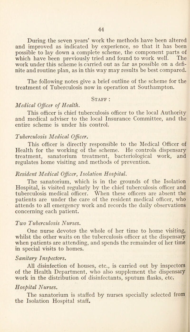 During the seven years’ work the methods have been altered and improved as indicated by experience, so that it has been possible to lay down a complete scheme, the component parts of which have been previously tried and found to work well. The work under this scheme is carried out as far as possible on a defi¬ nite and routine plan, as in this way m^ay results be best compared. The following notes give a brief outline of the scheme for the treatment of Tuberculosis now in operation at Southampton. Staff : Medical Officer of Health, This officer is chief tuberculosis officer to the local Authority and medical adviser to the local Insurance Committee, and the entire scheme is under his control. Tuberculosis Medical Officer, This officer is directly responsible to the Medical Officer of Health for the working of the scheme. He controls dispensary treatment, sanatorium treatment, bacteriological work, and regulates home visiting and methods of prevention. Resident Medical Officer, Isolation Hospital. The sanatorium, which is in the grounds of the Isolation Hospital, is visited regularly by the chief tuberculosis officer and tuberculosis medical officer. When these officers are absent the patients are under the care of the resident medical officer, who attends to all emergency work and records the daily observations concerning each patient. Two Tuberculosis Nurses. One nurse devotes the whole of her time to home visiting, whilst the other waits on the tuberculosis officer at the dispensary when patients are attending, and spends the remainder of her time in special visits to homes. Sanitary Inspectors, All disinfection of houses, etc., is carried out by inspectors of the Health Department, who also supplement the dispensary work in the distribution of disinfectants, sputum flasks, etc. Hospital Nurses, The sanatorium is staffed by nurses specially selected from the Isolation Hospital staff.