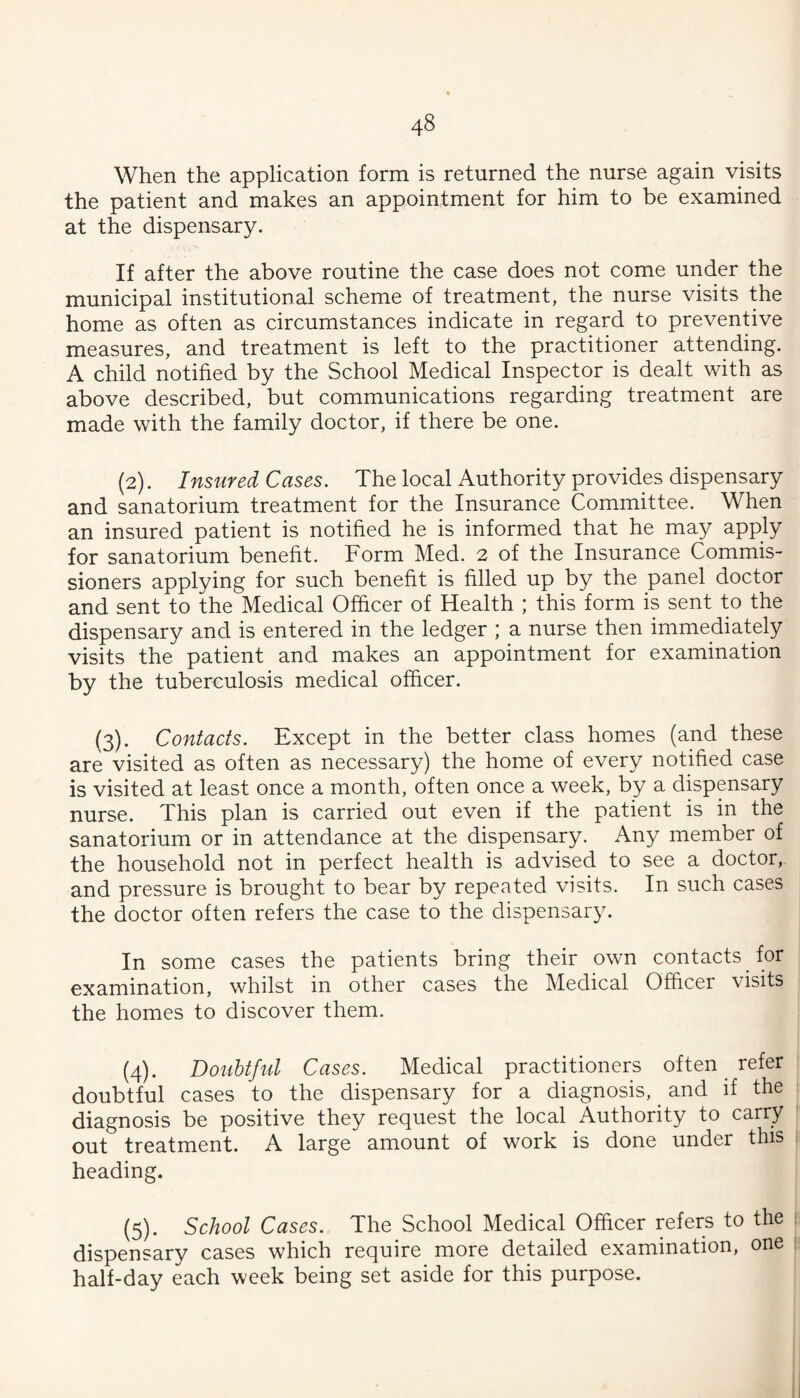 When the application form is returned the nurse again visits the patient and makes an appointment for him to be examined at the dispensary. If after the above routine the case does not come under the municipal institutional scheme of treatment, the nurse visits the home as often as circumstances indicate in regard to preventive measures, and treatment is left to the practitioner attending. A child notified by the School Medical Inspector is dealt with as above described, but communications regarding treatment are made with the family doctor, if there be one. (2). Insured Cases. The local Authority provides dispensary and sanatorium treatment for the Insurance Committee. When an insured patient is notified he is informed that he may apply for sanatorium benefit. Form Med. 2 of the Insurance Commis¬ sioners applying for such benefit is filled up by the panel doctor and sent to the Medical Officer of Health ; this form is sent to the dispensary and is entered in the ledger ; a nurse then immediately visits the patient and makes an appointment for examination by the tuberculosis medical officer. {3). Contacts. Except in the better class homes (and these are visited as often as necessary) the home of every notified case is visited at least once a month, often once a week, by a dispensary nurse. This plan is carried out even if the patient is in the sanatorium or in attendance at the dispensary. Any member of the household not in perfect health is advised to see a doctor, and pressure is brought to bear by repeated visits. In such cases the doctor often refers the case to the dispensary. In some cases the patients bring their own contacts for examination, whilst in other cases the Medical Officer visits the homes to discover them. (4) . Doubtful Cases. Medical practitioners often refer doubtful cases to the dispensary for a diagnosis, ^ and if the diagnosis be positive they request the local Authority to carry out treatment. A large amount of work is done under this heading. (5) . School Cases. The School Medical Ofiicer refers to the dispensary cases which require more detailed examination, one half-day each week being set aside for this purpose.