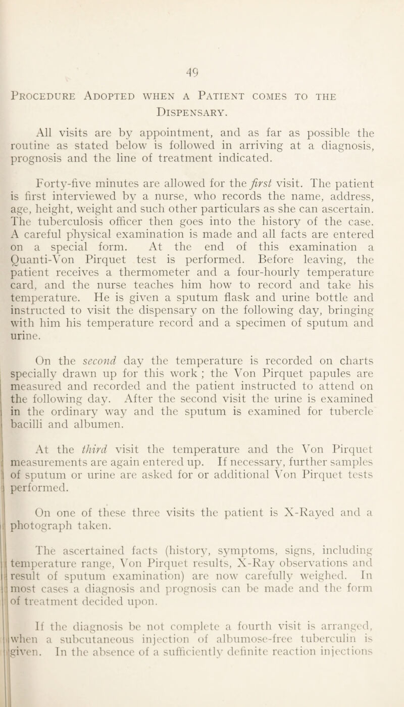 Procedure Adopted when a Patient comes to the Dispensary. All visits are by appointment, and as far as possible the routine as stated below is followed in arriving at a diagnosis, prognosis and the line of treatment indicated. Forty-hve minutes are allowed for the first visit. The patient is hrst interviewed by a nurse, who records the name, address, age, height, weight and such other particulars as she can ascertain. The tuberculosis officer then goes into the history of the case. A careful physical examination is made and all facts are entered on a special form. At the end of this examination a Ouanti-ATn Pirquet test is performed. Before leaving, the patient receives a thermometer and a four-hourly temperature card, and the nurse teaches him how to record and take his temperature. He is given a sputum flask and urine bottle and instructed to visit the dispensary on the following day, bringing with him his temperature record and a specimen of sputum and urine. On the second day the temperature is recorded on charts specially drawn up for this work ; the \mn Pirquet papules are measured and recorded and the patient instructed to attend on the following day. After the second visit the urine is examined 1 in the ordinary way and the sputum is examined for tubercle bacilli and albumen. At the third visit the temperature and the Von Pirquet ; measurements are again entered up. If necessar\q further samj^les of sputum or urine are asked for or additional Von Pirquet tests performed. On one of these three visits the patient is X-Rayed and a ; photograph taken. The ascertained facts (history, symptoms, signs, including , temperature range', Wjn Pirquet results, X-Ray observations and I' result of sputum examination) are now carefully weighed. In i most cases a diagnosis and prognosis can be made and tlu' form ! of treatment decided u]mn. If the diagnosis be not complete a fourth visit is arranged, ■ when a subcutaneous injection of albuim^se-free tuberculin is ■given. In the absence of a sulhcientlv detinite reaction injections
