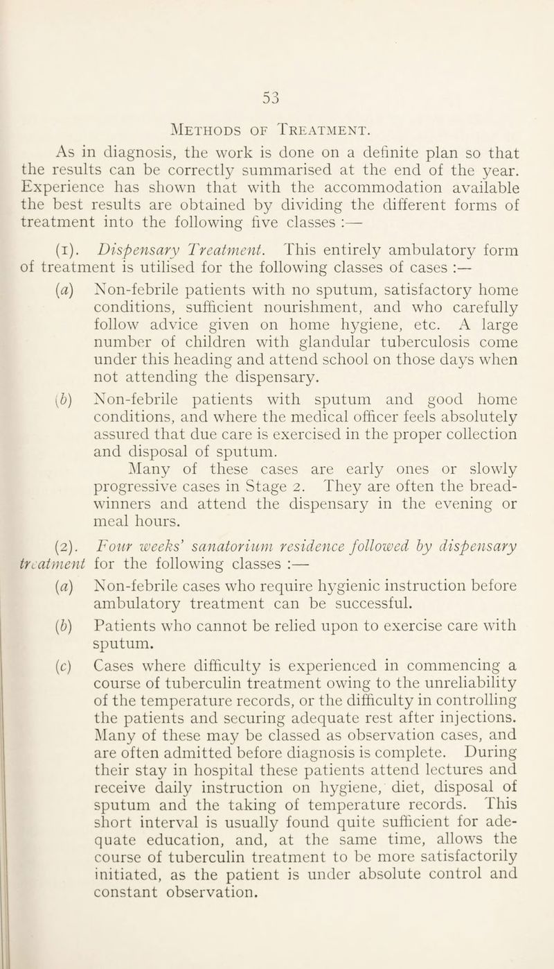 Methods of Treatment. As in diagnosis, the work is done on a definite plan so that the results can be correctly summarised at the end of the year. Experience has shown that with the accommodation available the best results are obtained by dividing the different forms of treatment into the following five classes :— (1) . Dispensary Treatment. This entirely ambulatory form of treatment is utilised for the following classes of cases :— {a) Xon-febrile patients with no sputum, satisfactory home conditions, sufficient nourishment, and who carefully follow advice given on home hygiene, etc. A large number of children with glandular tuberculosis come under this heading and attend school on those days when not attending the dispensary. [h) Xon-febrile patients with sputum and good home conditions, and where the medical officer feels absolutely assured that due care is exercised in the proper collection and disposal of sputum. 31any of these cases are early ones or slowly progressive cases in Stage 2. They are often the bread¬ winners and attend the dispensary in the evening or meal hours. (2) . Fonr weeks sanatorium residence followed by dispensary treatment for the following classes :— (rt) Xon-febrile cases who require hygienic instruction before ambulatory treatment can be successful. [b) Patients wiio cannot be relied upon to exercise care with sputum. (c) Cases wEere difficulty is experienced in commencing a course of tuberculin treatment owing to the unreliability of the temperature records, or the difficulty in controlling the patients and securing adequate rest after injections. Many of these may be classed as observation cases, and are often admitted before diagnosis is complete. During their stay in hospital these patients attend lectures and receive daily instruction on hygiene, diet, disposal of sputum and the taking of temperature records. This short interval is usually found quite sufficient for ade¬ quate education, and, at the same time, allows the course of tuberculin treatment to be more satisfactorily initiated, as the patient is under absolute control and constant observation.
